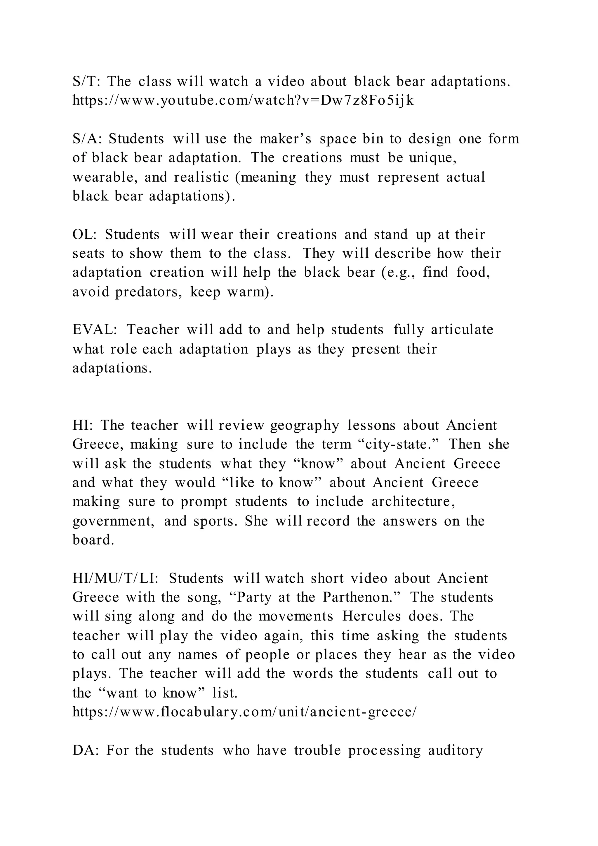 S/T: The class will watch a video about black bear adaptations.
https://www.youtube.com/watch?v=Dw7z8Fo5ijk
S/A: Students will use the maker’s space bin to design one form
of black bear adaptation. The creations must be unique,
wearable, and realistic (meaning they must represent actual
black bear adaptations).
OL: Students will wear their creations and stand up at their
seats to show them to the class. They will describe how their
adaptation creation will help the black bear (e.g., find food,
avoid predators, keep warm).
EVAL: Teacher will add to and help students fully articulate
what role each adaptation plays as they present their
adaptations.
HI: The teacher will review geography lessons about Ancient
Greece, making sure to include the term “city-state.” Then she
will ask the students what they “know” about Ancient Greece
and what they would “like to know” about Ancient Greece
making sure to prompt students to include architecture,
government, and sports. She will record the answers on the
board.
HI/MU/T/LI: Students will watch short video about Ancient
Greece with the song, “Party at the Parthenon.” The students
will sing along and do the movements Hercules does. The
teacher will play the video again, this time asking the students
to call out any names of people or places they hear as the video
plays. The teacher will add the words the students call out to
the “want to know” list.
https://www.flocabulary.com/unit/ancient-greece/
DA: For the students who have trouble processing auditory
 