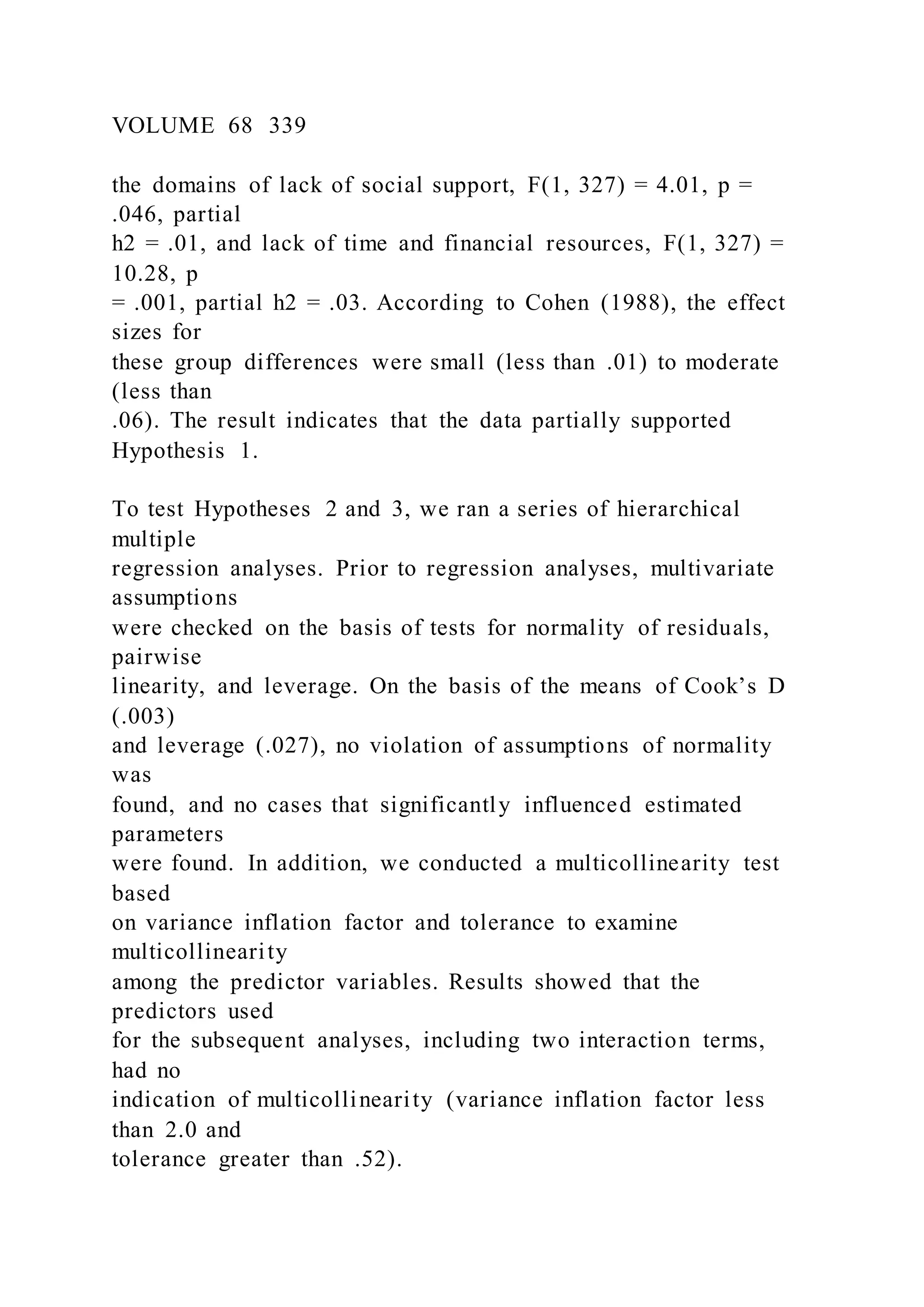 VOLUME 68 339
the domains of lack of social support, F(1, 327) = 4.01, p =
.046, partial
h2 = .01, and lack of time and financial resources, F(1, 327) =
10.28, p
= .001, partial h2 = .03. According to Cohen (1988), the effect
sizes for
these group differences were small (less than .01) to moderate
(less than
.06). The result indicates that the data partially supported
Hypothesis 1.
To test Hypotheses 2 and 3, we ran a series of hierarchical
multiple
regression analyses. Prior to regression analyses, multivariate
assumptions
were checked on the basis of tests for normality of residuals,
pairwise
linearity, and leverage. On the basis of the means of Cook’s D
(.003)
and leverage (.027), no violation of assumptions of normality
was
found, and no cases that significantly influenced estimated
parameters
were found. In addition, we conducted a multicollinearity test
based
on variance inflation factor and tolerance to examine
multicollinearity
among the predictor variables. Results showed that the
predictors used
for the subsequent analyses, including two interaction terms,
had no
indication of multicollinearity (variance inflation factor less
than 2.0 and
tolerance greater than .52).
 