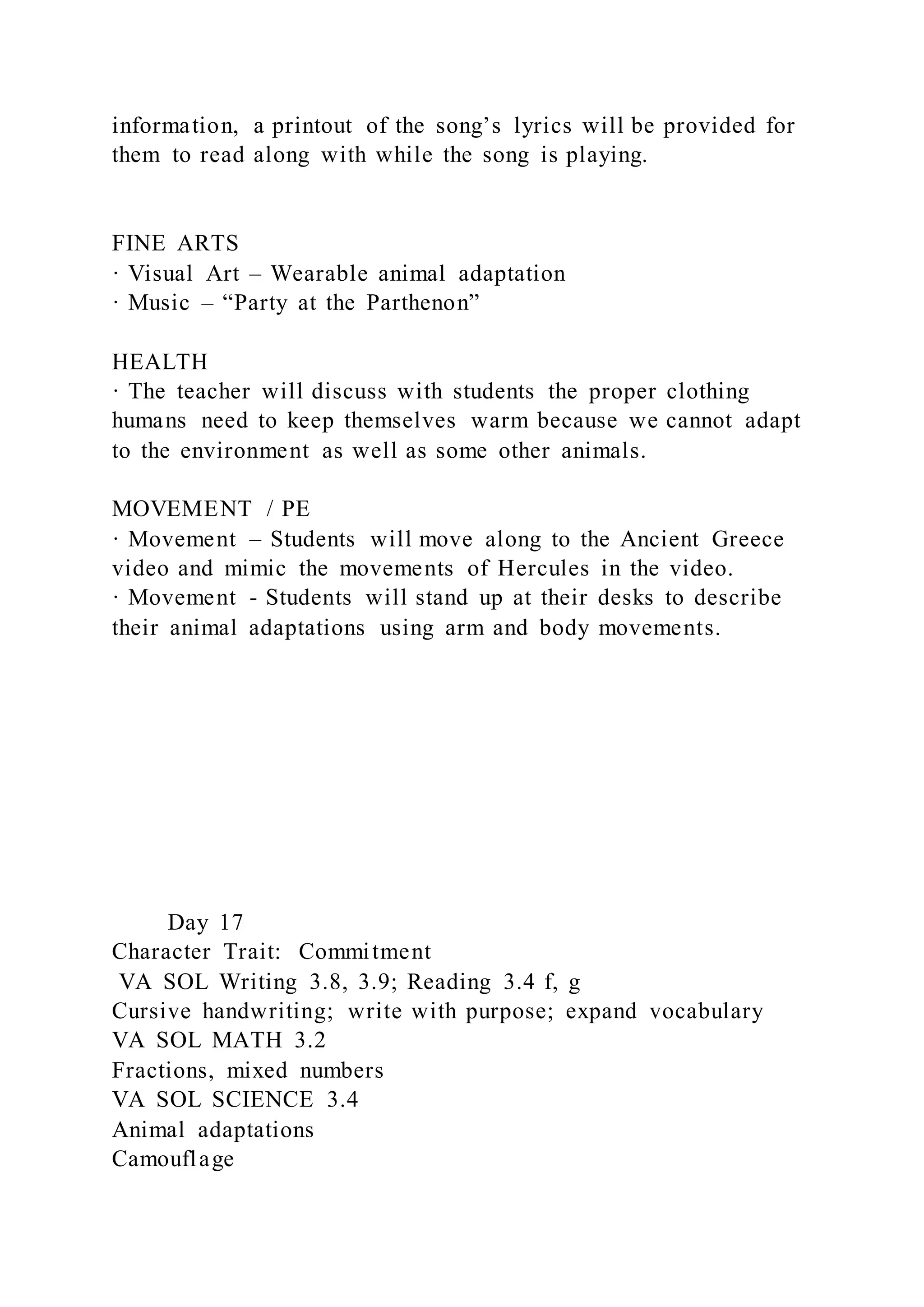 information, a printout of the song’s lyrics will be provided for
them to read along with while the song is playing.
FINE ARTS
· Visual Art – Wearable animal adaptation
· Music – “Party at the Parthenon”
HEALTH
· The teacher will discuss with students the proper clothing
humans need to keep themselves warm because we cannot adapt
to the environment as well as some other animals.
MOVEMENT / PE
· Movement – Students will move along to the Ancient Greece
video and mimic the movements of Hercules in the video.
· Movement - Students will stand up at their desks to describe
their animal adaptations using arm and body movements.
Day 17
Character Trait: Commitment
VA SOL Writing 3.8, 3.9; Reading 3.4 f, g
Cursive handwriting; write with purpose; expand vocabulary
VA SOL MATH 3.2
Fractions, mixed numbers
VA SOL SCIENCE 3.4
Animal adaptations
Camouflage
 