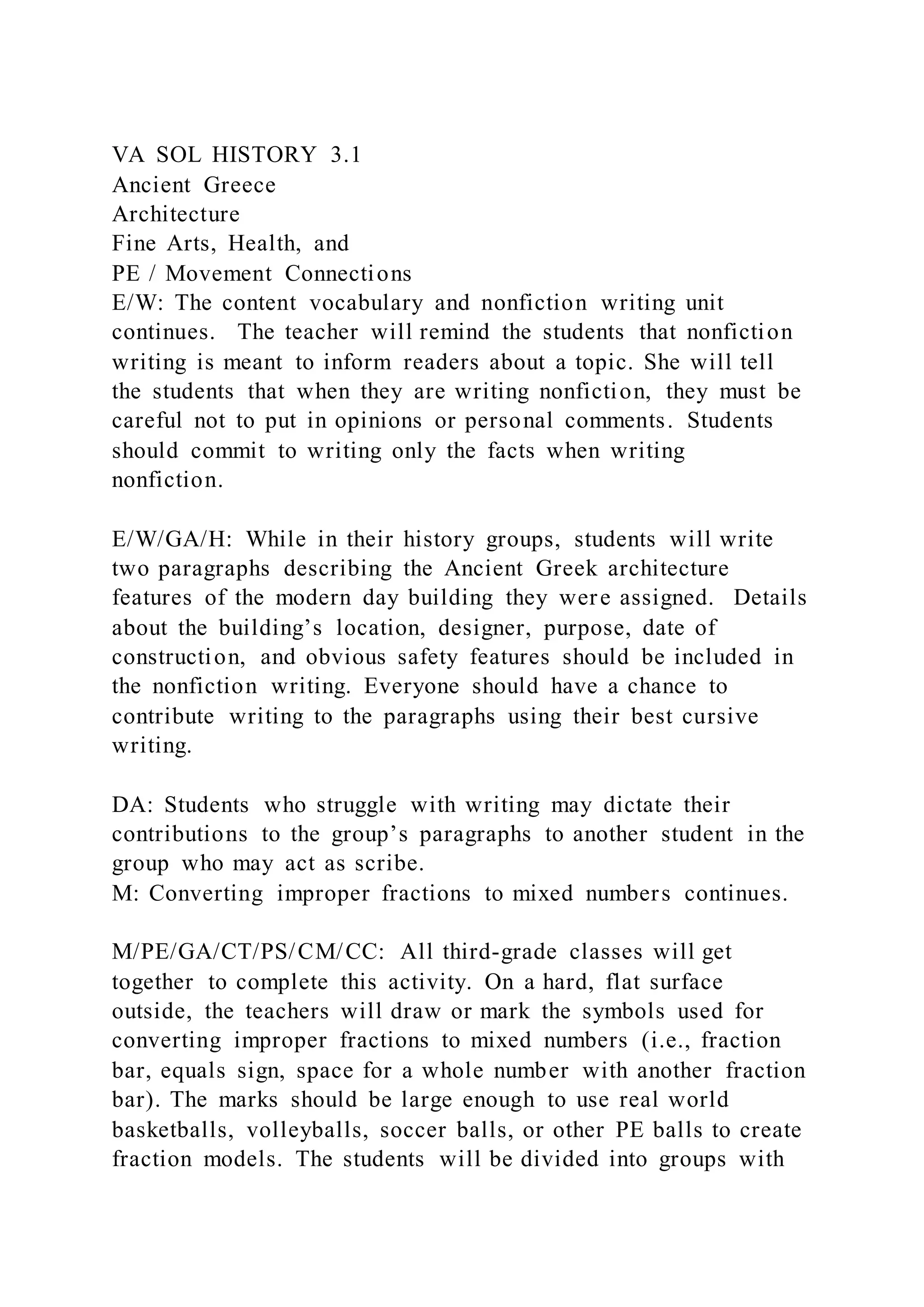 VA SOL HISTORY 3.1
Ancient Greece
Architecture
Fine Arts, Health, and
PE / Movement Connections
E/W: The content vocabulary and nonfiction writing unit
continues. The teacher will remind the students that nonfiction
writing is meant to inform readers about a topic. She will tell
the students that when they are writing nonfiction, they must be
careful not to put in opinions or personal comments. Students
should commit to writing only the facts when writing
nonfiction.
E/W/GA/H: While in their history groups, students will write
two paragraphs describing the Ancient Greek architecture
features of the modern day building they were assigned. Details
about the building’s location, designer, purpose, date of
construction, and obvious safety features should be included in
the nonfiction writing. Everyone should have a chance to
contribute writing to the paragraphs using their best cursive
writing.
DA: Students who struggle with writing may dictate their
contributions to the group’s paragraphs to another student in the
group who may act as scribe.
M: Converting improper fractions to mixed numbers continues.
M/PE/GA/CT/PS/CM/CC: All third-grade classes will get
together to complete this activity. On a hard, flat surface
outside, the teachers will draw or mark the symbols used for
converting improper fractions to mixed numbers (i.e., fraction
bar, equals sign, space for a whole number with another fraction
bar). The marks should be large enough to use real world
basketballs, volleyballs, soccer balls, or other PE balls to create
fraction models. The students will be divided into groups with
 
