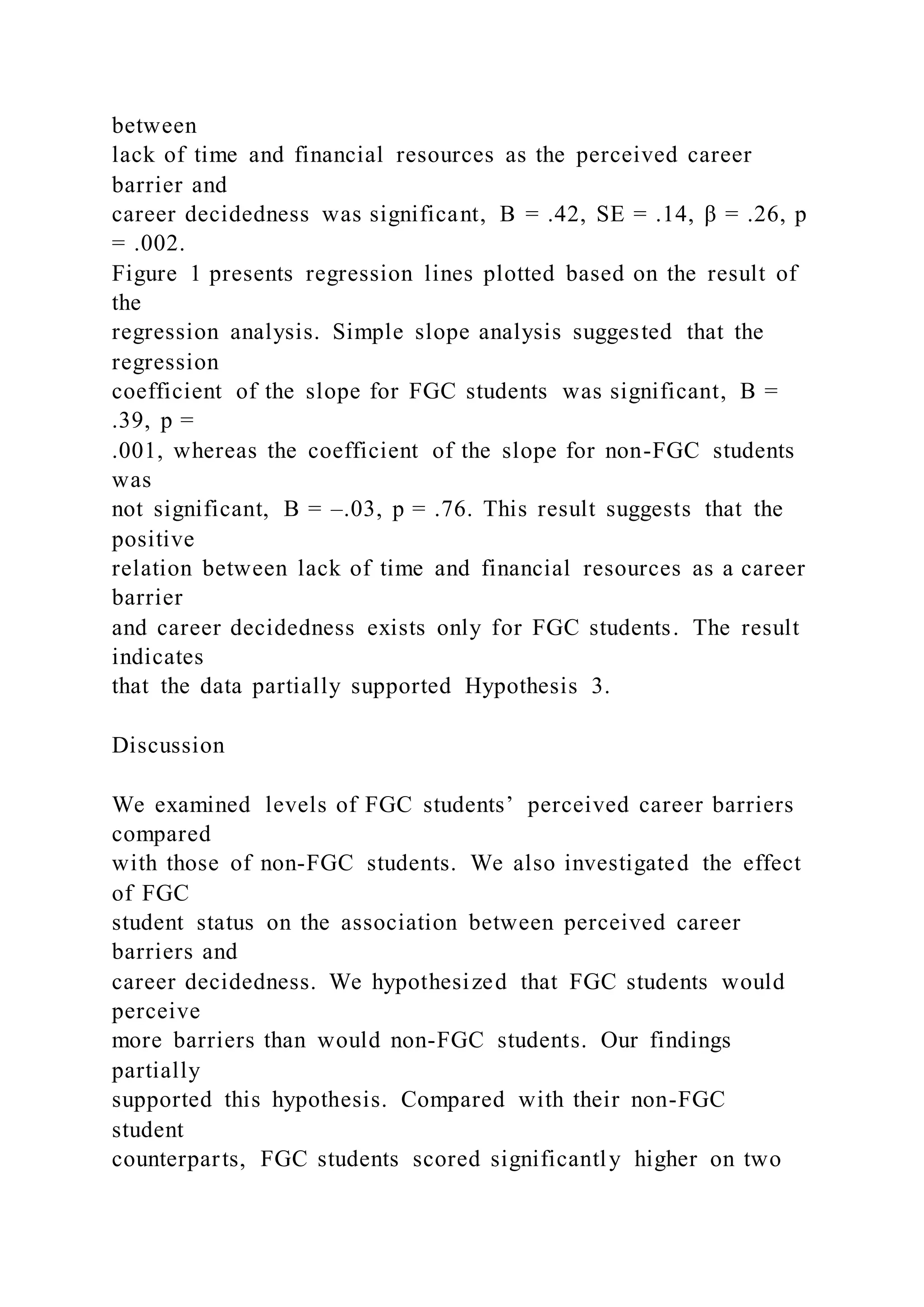 between
lack of time and financial resources as the perceived career
barrier and
career decidedness was significant, B = .42, SE = .14, β = .26, p
= .002.
Figure 1 presents regression lines plotted based on the result of
the
regression analysis. Simple slope analysis suggested that the
regression
coefficient of the slope for FGC students was significant, B =
.39, p =
.001, whereas the coefficient of the slope for non-FGC students
was
not significant, B = –.03, p = .76. This result suggests that the
positive
relation between lack of time and financial resources as a career
barrier
and career decidedness exists only for FGC students. The result
indicates
that the data partially supported Hypothesis 3.
Discussion
We examined levels of FGC students’ perceived career barriers
compared
with those of non-FGC students. We also investigated the effect
of FGC
student status on the association between perceived career
barriers and
career decidedness. We hypothesized that FGC students would
perceive
more barriers than would non-FGC students. Our findings
partially
supported this hypothesis. Compared with their non-FGC
student
counterparts, FGC students scored significantly higher on two
 