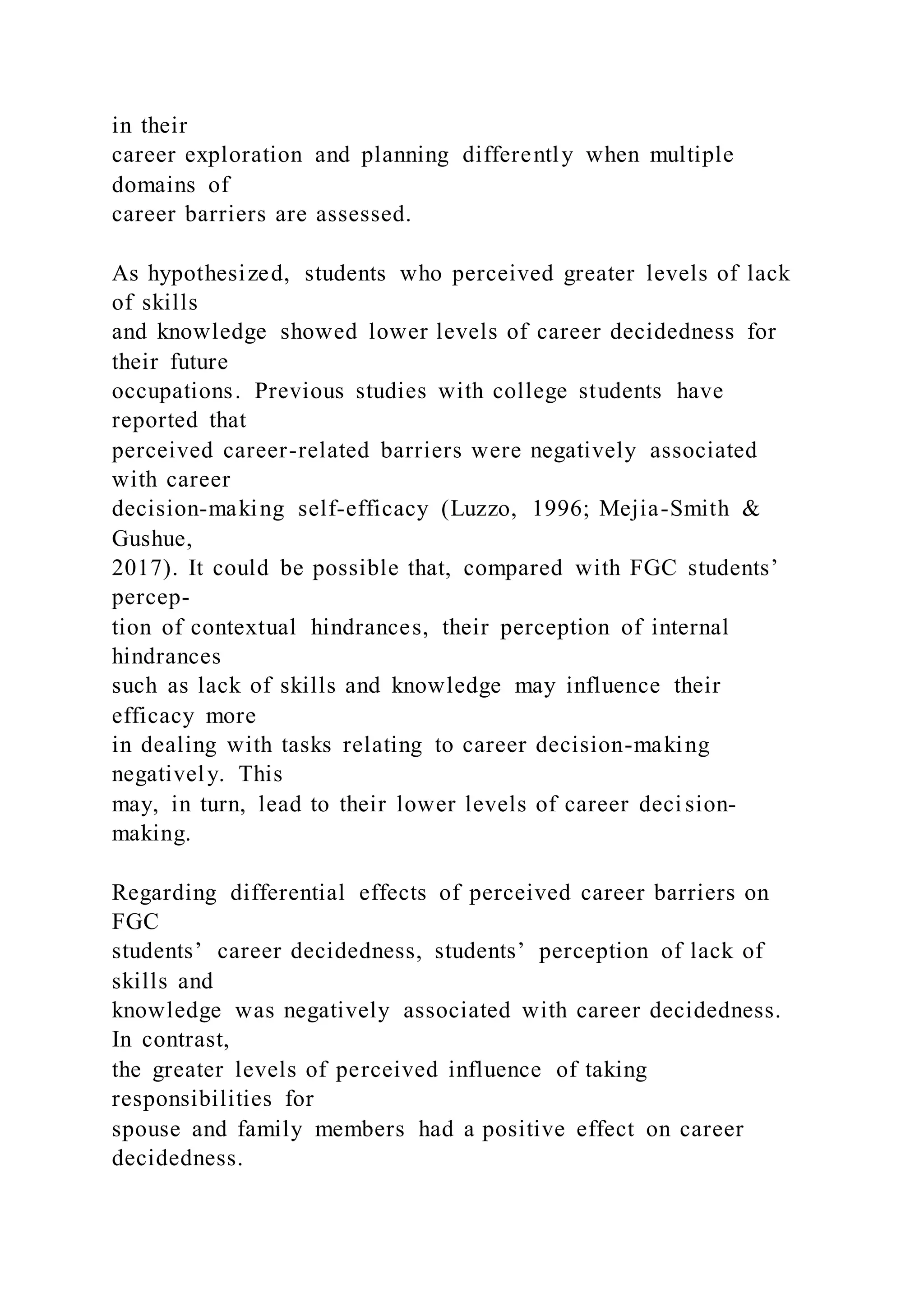 in their
career exploration and planning differently when multiple
domains of
career barriers are assessed.
As hypothesized, students who perceived greater levels of lack
of skills
and knowledge showed lower levels of career decidedness for
their future
occupations. Previous studies with college students have
reported that
perceived career-related barriers were negatively associated
with career
decision-making self-efficacy (Luzzo, 1996; Mejia-Smith &
Gushue,
2017). It could be possible that, compared with FGC students’
percep-
tion of contextual hindrances, their perception of internal
hindrances
such as lack of skills and knowledge may influence their
efficacy more
in dealing with tasks relating to career decision-making
negatively. This
may, in turn, lead to their lower levels of career deci sion-
making.
Regarding differential effects of perceived career barriers on
FGC
students’ career decidedness, students’ perception of lack of
skills and
knowledge was negatively associated with career decidedness.
In contrast,
the greater levels of perceived influence of taking
responsibilities for
spouse and family members had a positive effect on career
decidedness.
 