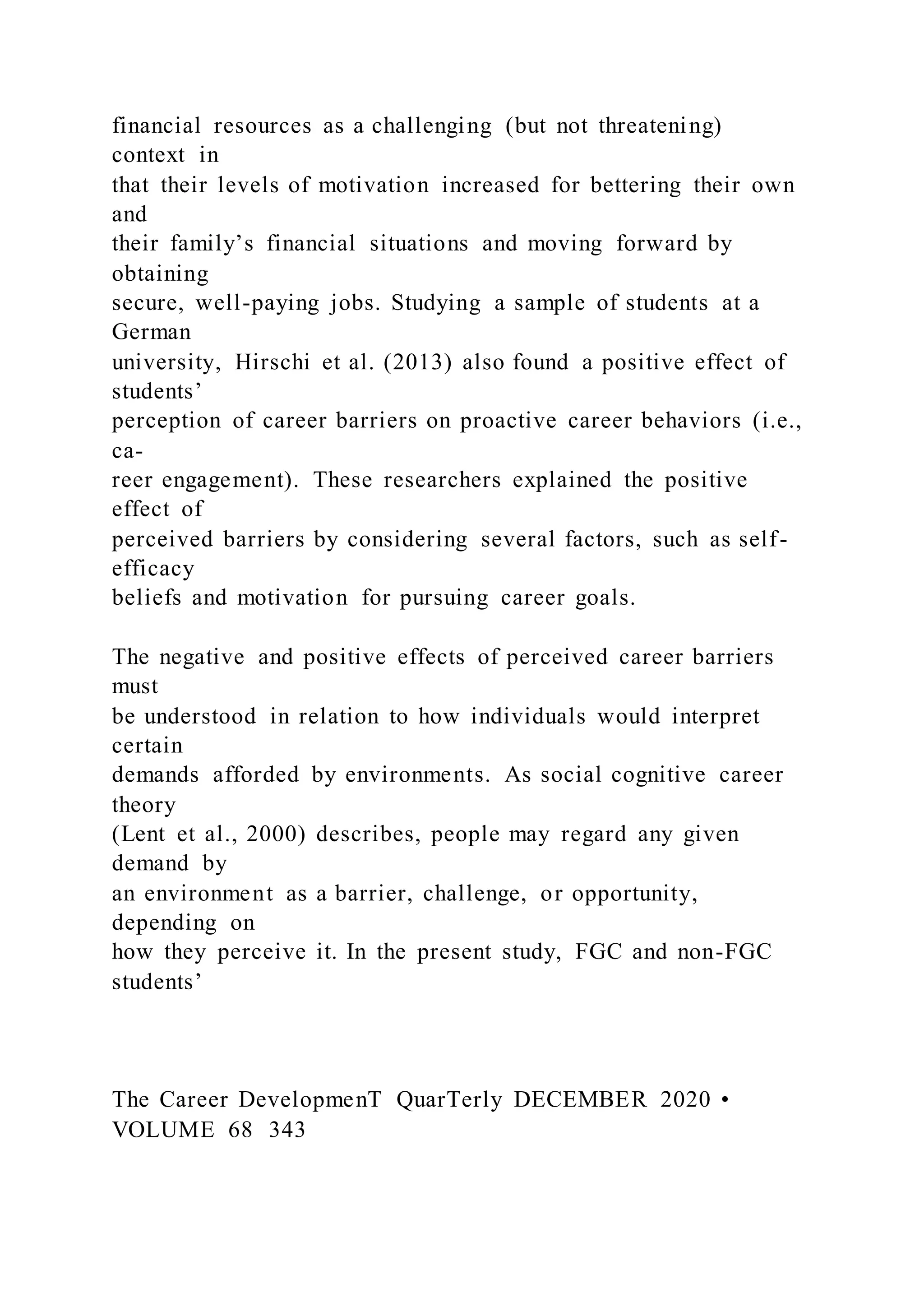 financial resources as a challenging (but not threatening)
context in
that their levels of motivation increased for bettering their own
and
their family’s financial situations and moving forward by
obtaining
secure, well-paying jobs. Studying a sample of students at a
German
university, Hirschi et al. (2013) also found a positive effect of
students’
perception of career barriers on proactive career behaviors (i.e.,
ca-
reer engagement). These researchers explained the positive
effect of
perceived barriers by considering several factors, such as self-
efficacy
beliefs and motivation for pursuing career goals.
The negative and positive effects of perceived career barriers
must
be understood in relation to how individuals would interpret
certain
demands afforded by environments. As social cognitive career
theory
(Lent et al., 2000) describes, people may regard any given
demand by
an environment as a barrier, challenge, or opportunity,
depending on
how they perceive it. In the present study, FGC and non-FGC
students’
The Career DevelopmenT QuarTerly DECEMBER 2020 •
VOLUME 68 343
 