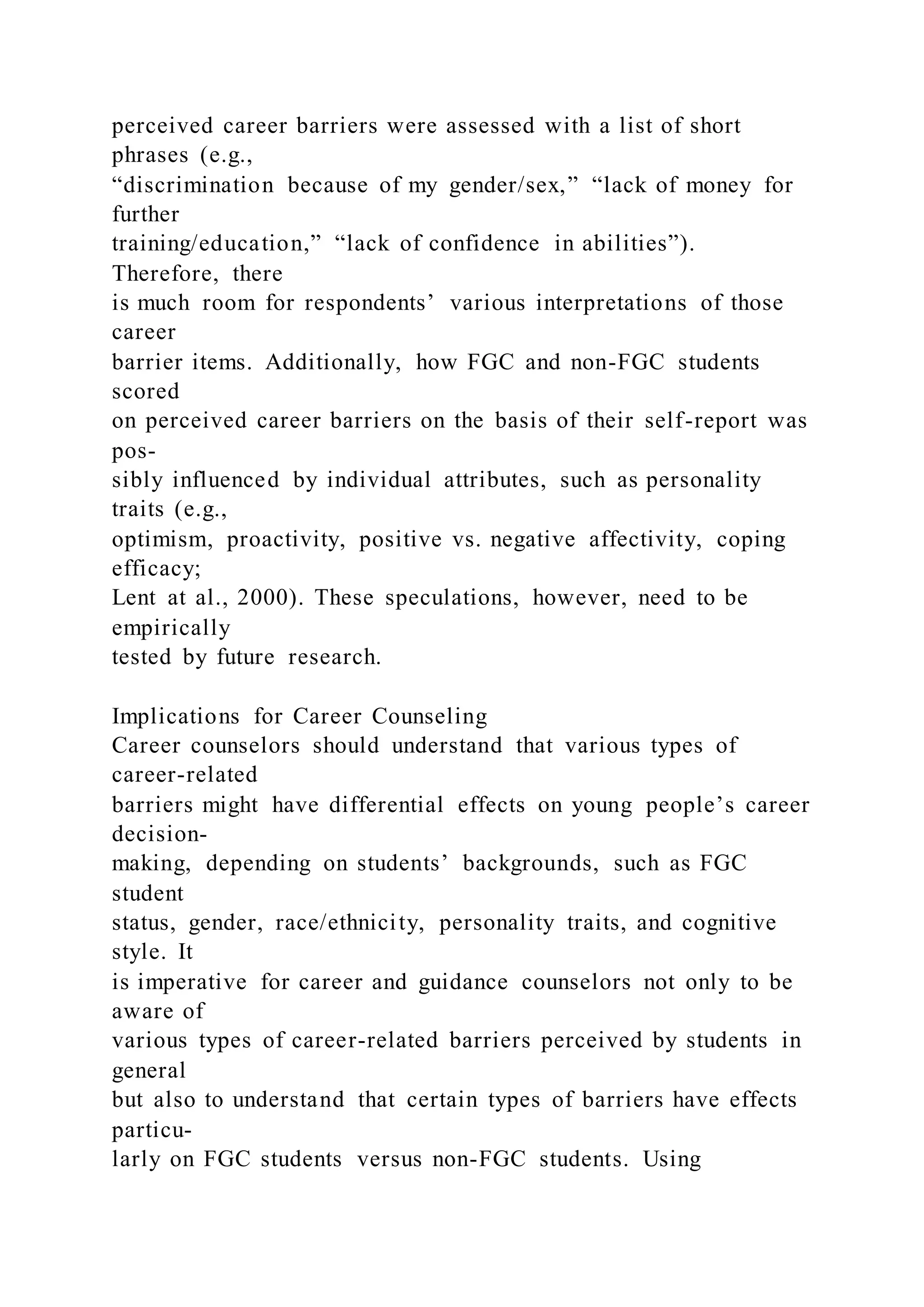 perceived career barriers were assessed with a list of short
phrases (e.g.,
“discrimination because of my gender/sex,” “lack of money for
further
training/education,” “lack of confidence in abilities”).
Therefore, there
is much room for respondents’ various interpretations of those
career
barrier items. Additionally, how FGC and non-FGC students
scored
on perceived career barriers on the basis of their self-report was
pos-
sibly influenced by individual attributes, such as personality
traits (e.g.,
optimism, proactivity, positive vs. negative affectivity, coping
efficacy;
Lent at al., 2000). These speculations, however, need to be
empirically
tested by future research.
Implications for Career Counseling
Career counselors should understand that various types of
career-related
barriers might have differential effects on young people’s career
decision-
making, depending on students’ backgrounds, such as FGC
student
status, gender, race/ethnicity, personality traits, and cognitive
style. It
is imperative for career and guidance counselors not only to be
aware of
various types of career-related barriers perceived by students in
general
but also to understand that certain types of barriers have effects
particu-
larly on FGC students versus non-FGC students. Using
 