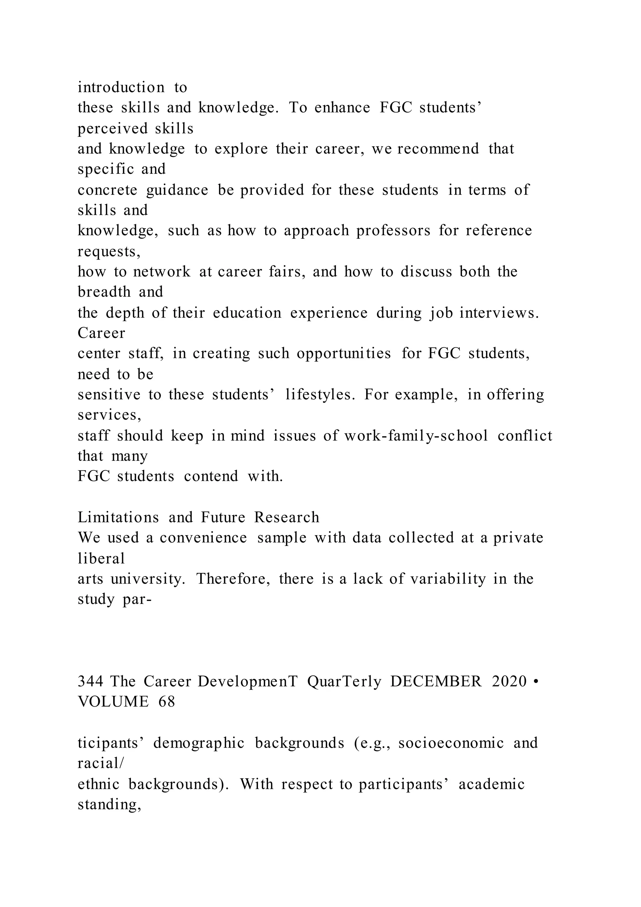 introduction to
these skills and knowledge. To enhance FGC students’
perceived skills
and knowledge to explore their career, we recommend that
specific and
concrete guidance be provided for these students in terms of
skills and
knowledge, such as how to approach professors for reference
requests,
how to network at career fairs, and how to discuss both the
breadth and
the depth of their education experience during job interviews.
Career
center staff, in creating such opportunities for FGC students,
need to be
sensitive to these students’ lifestyles. For example, in offering
services,
staff should keep in mind issues of work-family-school conflict
that many
FGC students contend with.
Limitations and Future Research
We used a convenience sample with data collected at a private
liberal
arts university. Therefore, there is a lack of variability in the
study par-
344 The Career DevelopmenT QuarTerly DECEMBER 2020 •
VOLUME 68
ticipants’ demographic backgrounds (e.g., socioeconomic and
racial/
ethnic backgrounds). With respect to participants’ academic
standing,
 