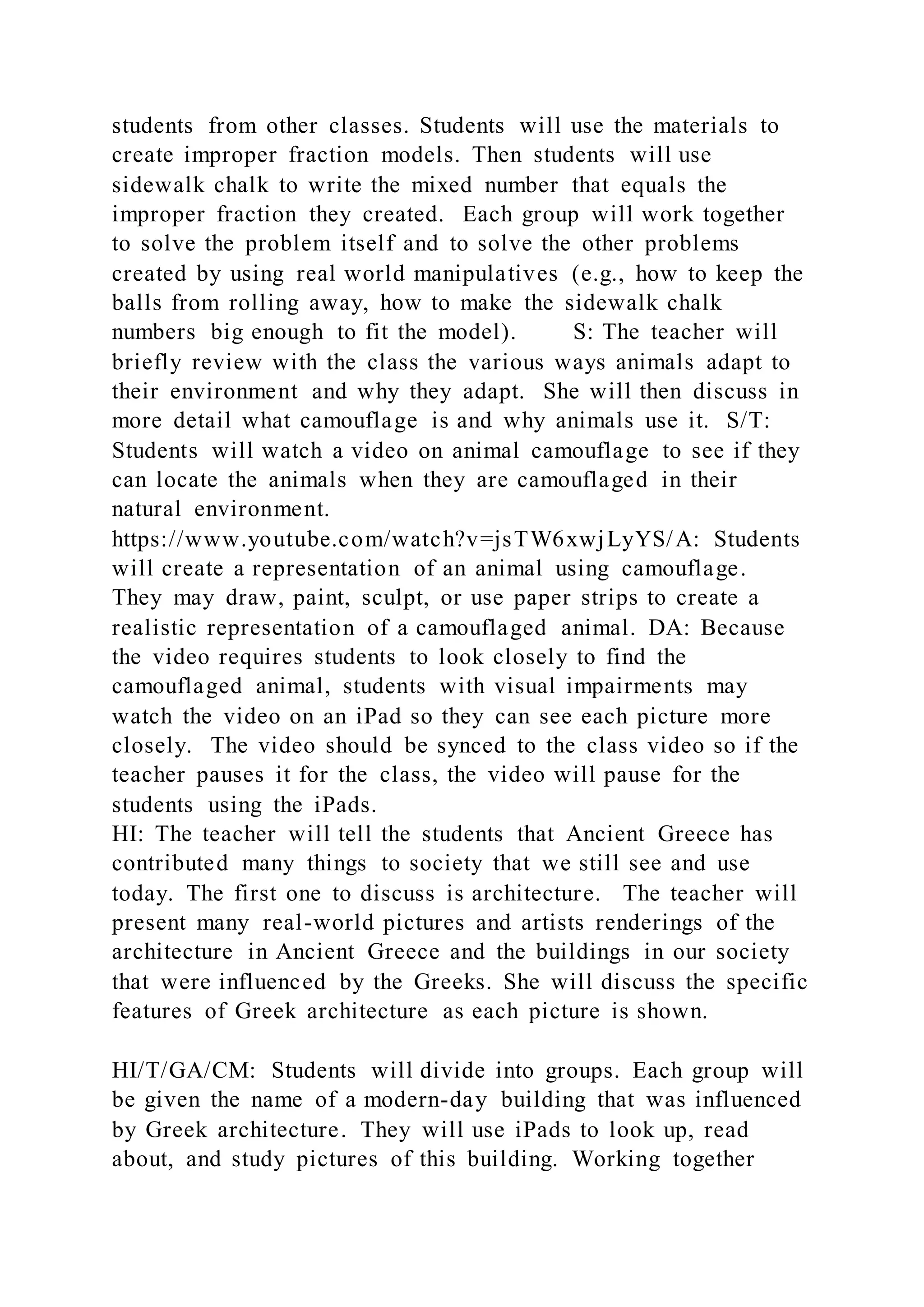 students from other classes. Students will use the materials to
create improper fraction models. Then students will use
sidewalk chalk to write the mixed number that equals the
improper fraction they created. Each group will work together
to solve the problem itself and to solve the other problems
created by using real world manipulatives (e.g., how to keep the
balls from rolling away, how to make the sidewalk chalk
numbers big enough to fit the model). S: The teacher will
briefly review with the class the various ways animals adapt to
their environment and why they adapt. She will then discuss in
more detail what camouflage is and why animals use it. S/T:
Students will watch a video on animal camouflage to see if they
can locate the animals when they are camouflaged in their
natural environment.
https://www.youtube.com/watch?v=jsTW6xwjLyYS/A: Students
will create a representation of an animal using camouflage.
They may draw, paint, sculpt, or use paper strips to create a
realistic representation of a camouflaged animal. DA: Because
the video requires students to look closely to find the
camouflaged animal, students with visual impairments may
watch the video on an iPad so they can see each picture more
closely. The video should be synced to the class video so if the
teacher pauses it for the class, the video will pause for the
students using the iPads.
HI: The teacher will tell the students that Ancient Greece has
contributed many things to society that we still see and use
today. The first one to discuss is architecture. The teacher will
present many real-world pictures and artists renderings of the
architecture in Ancient Greece and the buildings in our society
that were influenced by the Greeks. She will discuss the specific
features of Greek architecture as each picture is shown.
HI/T/GA/CM: Students will divide into groups. Each group will
be given the name of a modern-day building that was influenced
by Greek architecture. They will use iPads to look up, read
about, and study pictures of this building. Working together
 