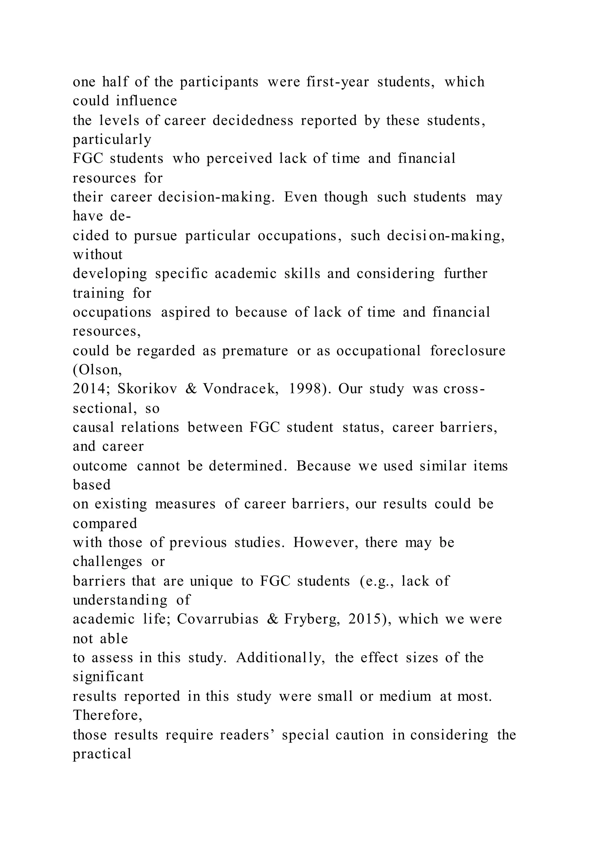 one half of the participants were first-year students, which
could influence
the levels of career decidedness reported by these students,
particularly
FGC students who perceived lack of time and financial
resources for
their career decision-making. Even though such students may
have de-
cided to pursue particular occupations, such decision-making,
without
developing specific academic skills and considering further
training for
occupations aspired to because of lack of time and financial
resources,
could be regarded as premature or as occupational foreclosure
(Olson,
2014; Skorikov & Vondracek, 1998). Our study was cross-
sectional, so
causal relations between FGC student status, career barriers,
and career
outcome cannot be determined. Because we used similar items
based
on existing measures of career barriers, our results could be
compared
with those of previous studies. However, there may be
challenges or
barriers that are unique to FGC students (e.g., lack of
understanding of
academic life; Covarrubias & Fryberg, 2015), which we were
not able
to assess in this study. Additionally, the effect sizes of the
significant
results reported in this study were small or medium at most.
Therefore,
those results require readers’ special caution in considering the
practical
 