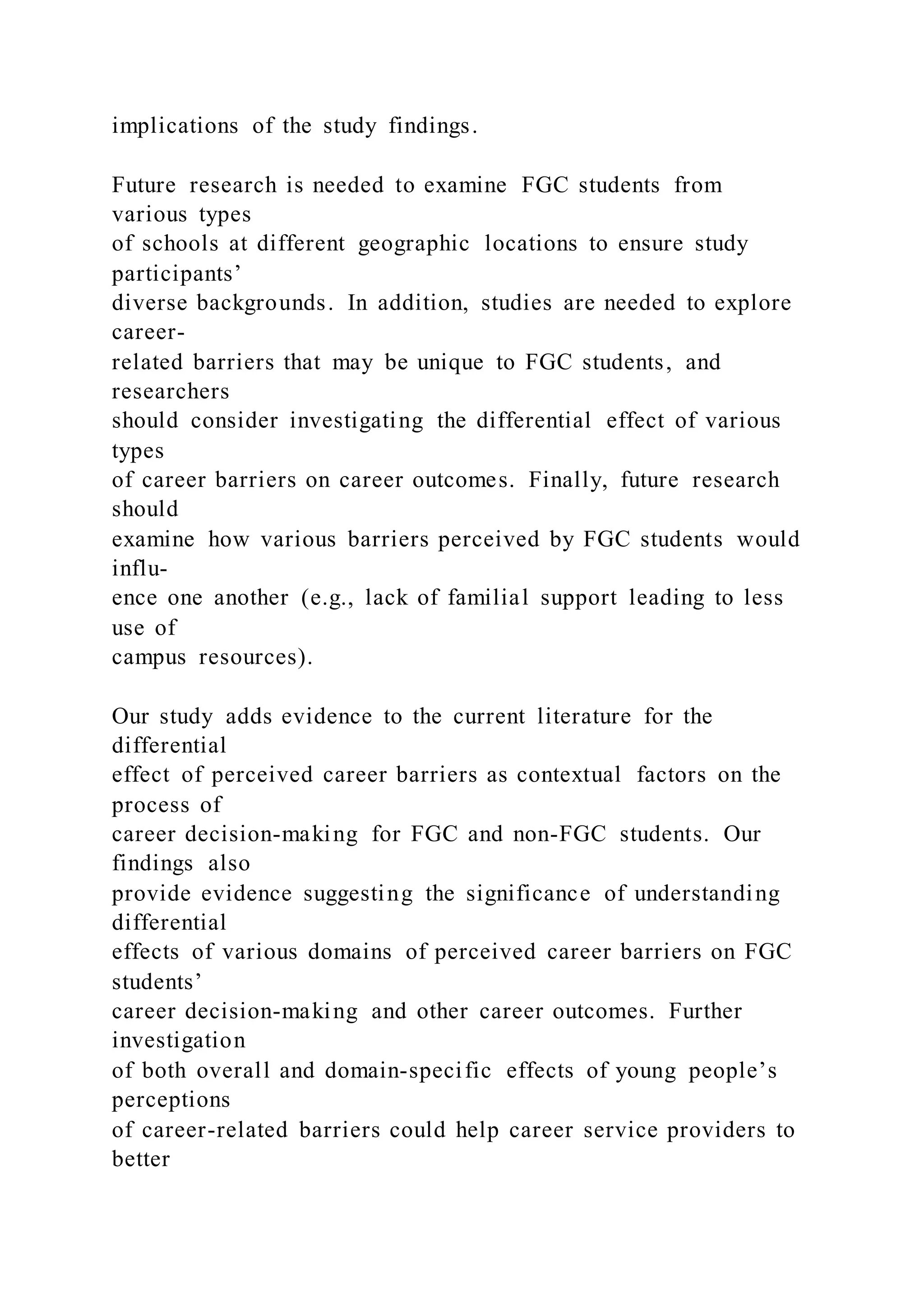 implications of the study findings.
Future research is needed to examine FGC students from
various types
of schools at different geographic locations to ensure study
participants’
diverse backgrounds. In addition, studies are needed to explore
career-
related barriers that may be unique to FGC students, and
researchers
should consider investigating the differential effect of various
types
of career barriers on career outcomes. Finally, future research
should
examine how various barriers perceived by FGC students would
influ-
ence one another (e.g., lack of familial support leading to less
use of
campus resources).
Our study adds evidence to the current literature for the
differential
effect of perceived career barriers as contextual factors on the
process of
career decision-making for FGC and non-FGC students. Our
findings also
provide evidence suggesting the significance of understanding
differential
effects of various domains of perceived career barriers on FGC
students’
career decision-making and other career outcomes. Further
investigation
of both overall and domain-specific effects of young people’s
perceptions
of career-related barriers could help career service providers to
better
 