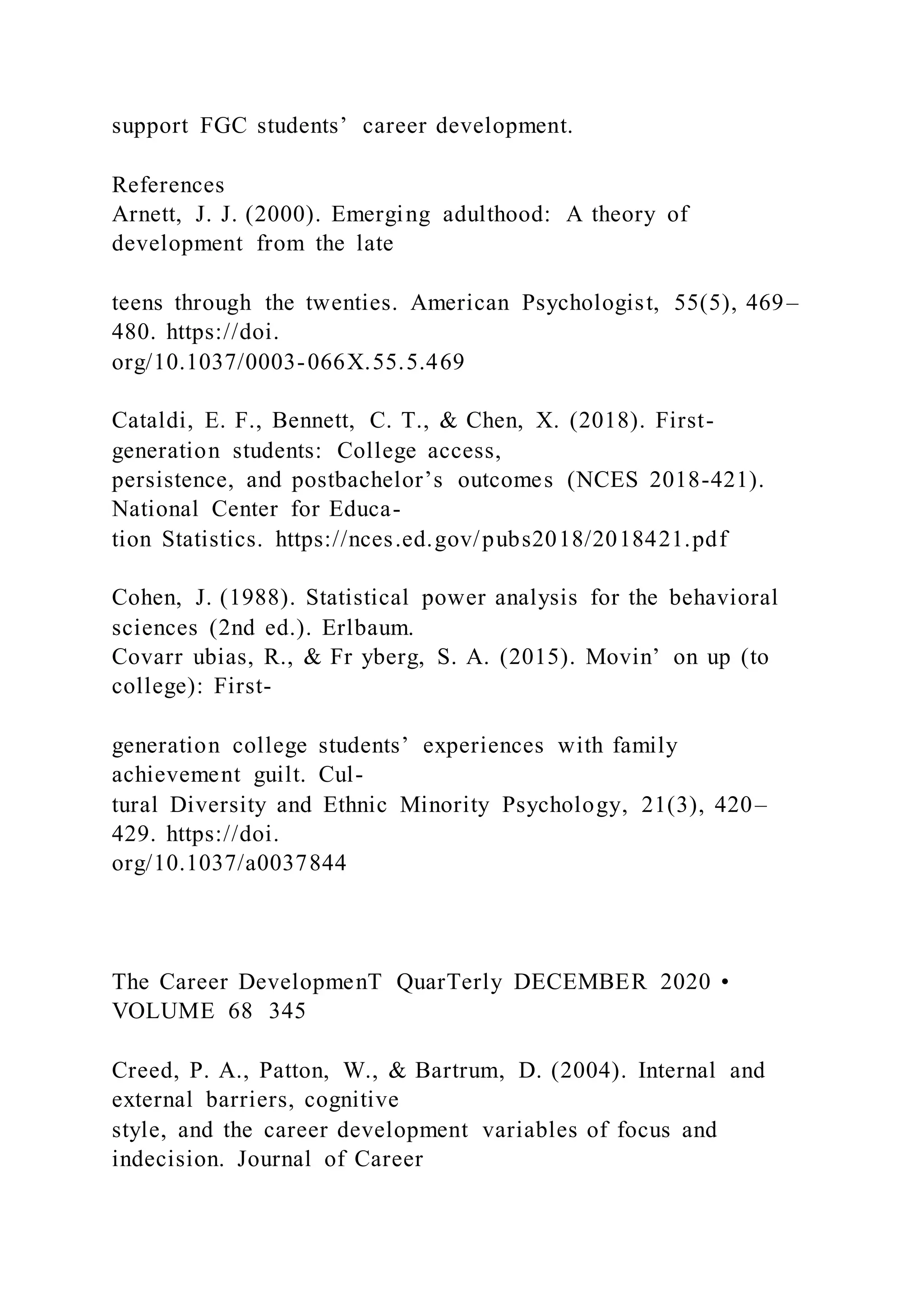 support FGC students’ career development.
References
Arnett, J. J. (2000). Emerging adulthood: A theory of
development from the late
teens through the twenties. American Psychologist, 55(5), 469–
480. https://doi.
org/10.1037/0003-066X.55.5.469
Cataldi, E. F., Bennett, C. T., & Chen, X. (2018). First-
generation students: College access,
persistence, and postbachelor’s outcomes (NCES 2018-421).
National Center for Educa-
tion Statistics. https://nces.ed.gov/pubs2018/2018421.pdf
Cohen, J. (1988). Statistical power analysis for the behavioral
sciences (2nd ed.). Erlbaum.
Covarr ubias, R., & Fr yberg, S. A. (2015). Movin’ on up (to
college): First-
generation college students’ experiences with family
achievement guilt. Cul-
tural Diversity and Ethnic Minority Psychology, 21(3), 420–
429. https://doi.
org/10.1037/a0037844
The Career DevelopmenT QuarTerly DECEMBER 2020 •
VOLUME 68 345
Creed, P. A., Patton, W., & Bartrum, D. (2004). Internal and
external barriers, cognitive
style, and the career development variables of focus and
indecision. Journal of Career
 