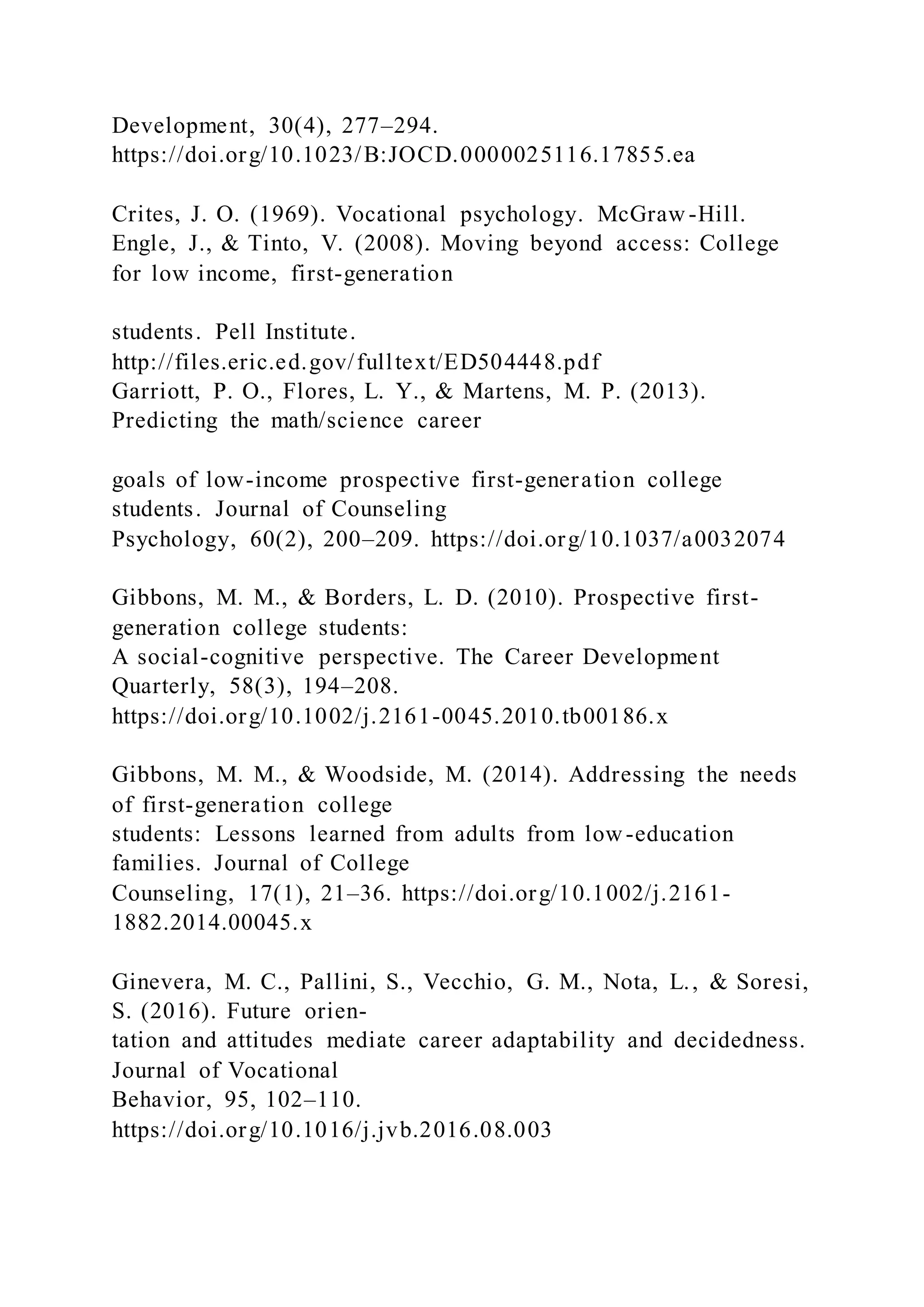 Development, 30(4), 277–294.
https://doi.org/10.1023/B:JOCD.0000025116.17855.ea
Crites, J. O. (1969). Vocational psychology. McGraw -Hill.
Engle, J., & Tinto, V. (2008). Moving beyond access: College
for low income, first-generation
students. Pell Institute.
http://files.eric.ed.gov/fulltext/ED504448.pdf
Garriott, P. O., Flores, L. Y., & Martens, M. P. (2013).
Predicting the math/science career
goals of low-income prospective first-generation college
students. Journal of Counseling
Psychology, 60(2), 200–209. https://doi.org/10.1037/a0032074
Gibbons, M. M., & Borders, L. D. (2010). Prospective first-
generation college students:
A social-cognitive perspective. The Career Development
Quarterly, 58(3), 194–208.
https://doi.org/10.1002/j.2161-0045.2010.tb00186.x
Gibbons, M. M., & Woodside, M. (2014). Addressing the needs
of first-generation college
students: Lessons learned from adults from low-education
families. Journal of College
Counseling, 17(1), 21–36. https://doi.org/10.1002/j.2161-
1882.2014.00045.x
Ginevera, M. C., Pallini, S., Vecchio, G. M., Nota, L., & Soresi,
S. (2016). Future orien-
tation and attitudes mediate career adaptability and decidedness.
Journal of Vocational
Behavior, 95, 102–110.
https://doi.org/10.1016/j.jvb.2016.08.003
 