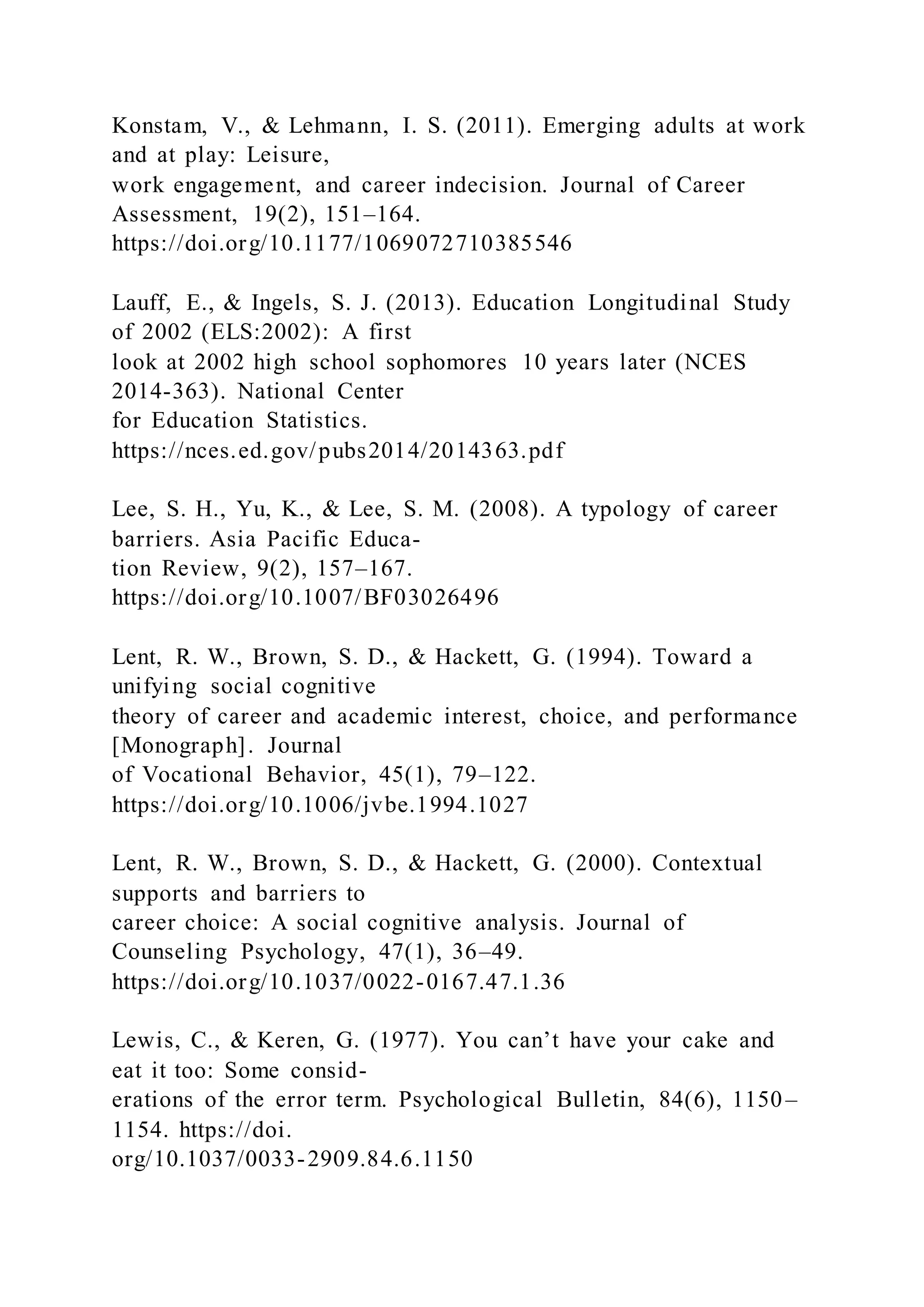 Konstam, V., & Lehmann, I. S. (2011). Emerging adults at work
and at play: Leisure,
work engagement, and career indecision. Journal of Career
Assessment, 19(2), 151–164.
https://doi.org/10.1177/1069072710385546
Lauff, E., & Ingels, S. J. (2013). Education Longitudinal Study
of 2002 (ELS:2002): A first
look at 2002 high school sophomores 10 years later (NCES
2014-363). National Center
for Education Statistics.
https://nces.ed.gov/pubs2014/2014363.pdf
Lee, S. H., Yu, K., & Lee, S. M. (2008). A typology of career
barriers. Asia Pacific Educa-
tion Review, 9(2), 157–167.
https://doi.org/10.1007/BF03026496
Lent, R. W., Brown, S. D., & Hackett, G. (1994). Toward a
unifying social cognitive
theory of career and academic interest, choice, and performance
[Monograph]. Journal
of Vocational Behavior, 45(1), 79–122.
https://doi.org/10.1006/jvbe.1994.1027
Lent, R. W., Brown, S. D., & Hackett, G. (2000). Contextual
supports and barriers to
career choice: A social cognitive analysis. Journal of
Counseling Psychology, 47(1), 36–49.
https://doi.org/10.1037/0022-0167.47.1.36
Lewis, C., & Keren, G. (1977). You can’t have your cake and
eat it too: Some consid-
erations of the error term. Psychological Bulletin, 84(6), 1150–
1154. https://doi.
org/10.1037/0033-2909.84.6.1150
 