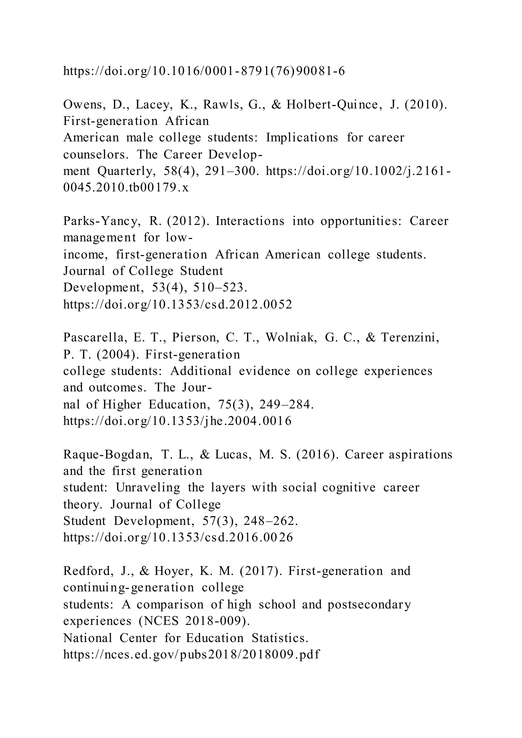 https://doi.org/10.1016/0001-8791(76)90081-6
Owens, D., Lacey, K., Rawls, G., & Holbert-Quince, J. (2010).
First-generation African
American male college students: Implications for career
counselors. The Career Develop-
ment Quarterly, 58(4), 291–300. https://doi.org/10.1002/j.2161-
0045.2010.tb00179.x
Parks-Yancy, R. (2012). Interactions into opportunities: Career
management for low-
income, first-generation African American college students.
Journal of College Student
Development, 53(4), 510–523.
https://doi.org/10.1353/csd.2012.0052
Pascarella, E. T., Pierson, C. T., Wolniak, G. C., & Terenzini,
P. T. (2004). First-generation
college students: Additional evidence on college experiences
and outcomes. The Jour-
nal of Higher Education, 75(3), 249–284.
https://doi.org/10.1353/jhe.2004.0016
Raque-Bogdan, T. L., & Lucas, M. S. (2016). Career aspirations
and the first generation
student: Unraveling the layers with social cognitive career
theory. Journal of College
Student Development, 57(3), 248–262.
https://doi.org/10.1353/csd.2016.00 26
Redford, J., & Hoyer, K. M. (2017). First-generation and
continuing-generation college
students: A comparison of high school and postsecondary
experiences (NCES 2018-009).
National Center for Education Statistics.
https://nces.ed.gov/pubs2018/2018009.pdf
 