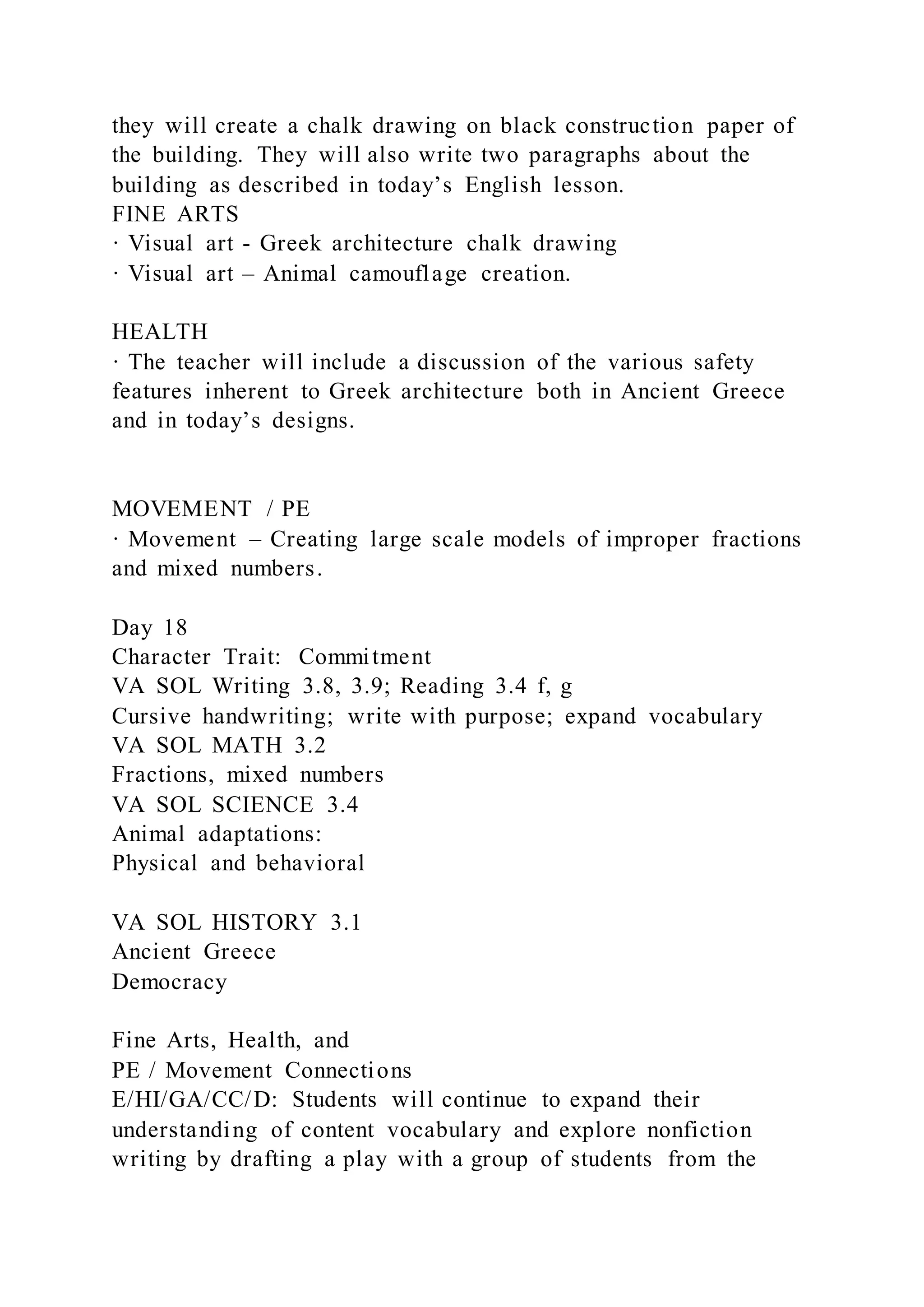 they will create a chalk drawing on black construction paper of
the building. They will also write two paragraphs about the
building as described in today’s English lesson.
FINE ARTS
· Visual art - Greek architecture chalk drawing
· Visual art – Animal camouflage creation.
HEALTH
· The teacher will include a discussion of the various safety
features inherent to Greek architecture both in Ancient Greece
and in today’s designs.
MOVEMENT / PE
· Movement – Creating large scale models of improper fractions
and mixed numbers.
Day 18
Character Trait: Commitment
VA SOL Writing 3.8, 3.9; Reading 3.4 f, g
Cursive handwriting; write with purpose; expand vocabulary
VA SOL MATH 3.2
Fractions, mixed numbers
VA SOL SCIENCE 3.4
Animal adaptations:
Physical and behavioral
VA SOL HISTORY 3.1
Ancient Greece
Democracy
Fine Arts, Health, and
PE / Movement Connections
E/HI/GA/CC/D: Students will continue to expand their
understanding of content vocabulary and explore nonfiction
writing by drafting a play with a group of students from the
 