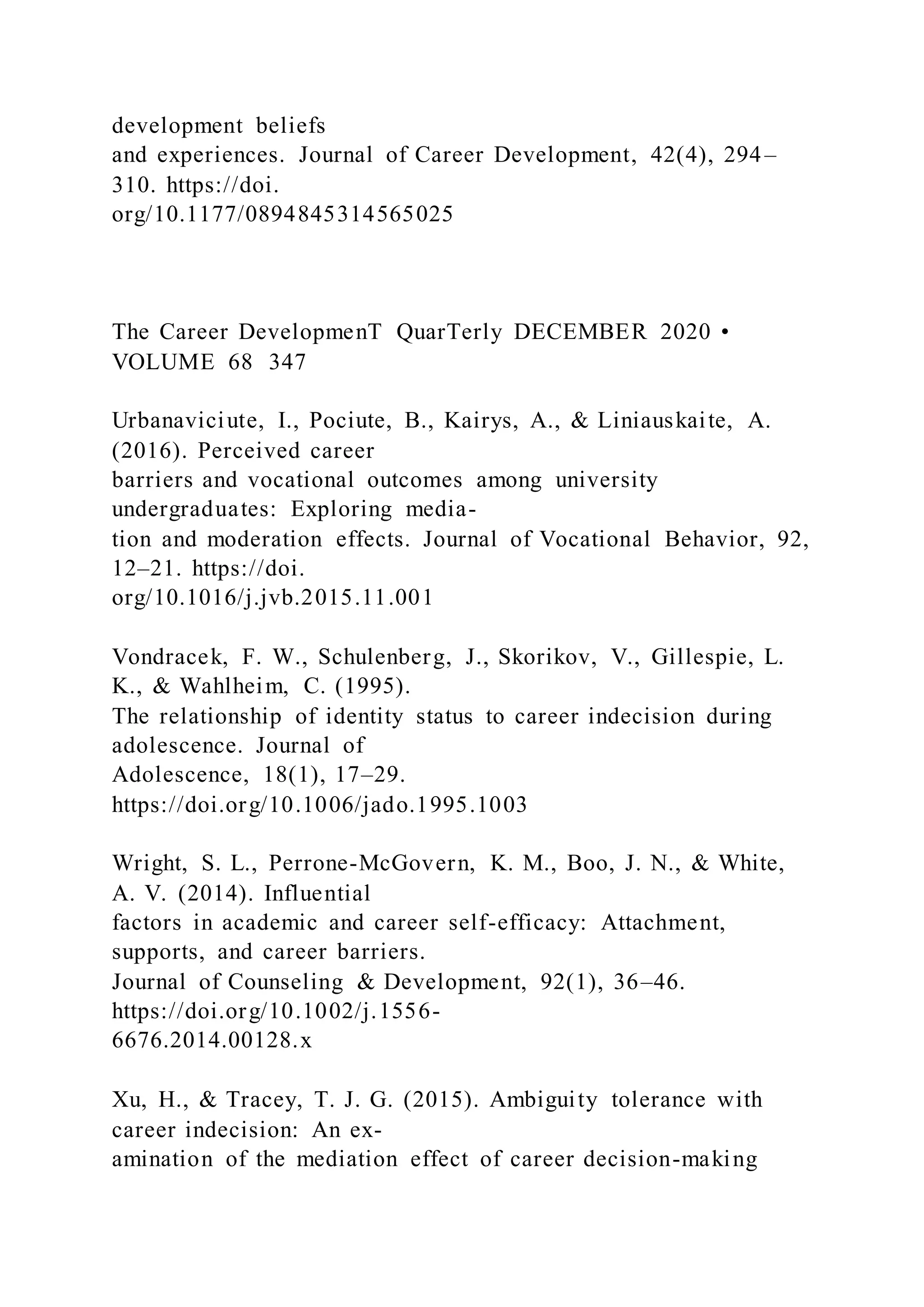 development beliefs
and experiences. Journal of Career Development, 42(4), 294–
310. https://doi.
org/10.1177/0894845314565025
The Career DevelopmenT QuarTerly DECEMBER 2020 •
VOLUME 68 347
Urbanaviciute, I., Pociute, B., Kairys, A., & Liniauskaite, A.
(2016). Perceived career
barriers and vocational outcomes among university
undergraduates: Exploring media-
tion and moderation effects. Journal of Vocational Behavior, 92,
12–21. https://doi.
org/10.1016/j.jvb.2015.11.001
Vondracek, F. W., Schulenberg, J., Skorikov, V., Gillespie, L.
K., & Wahlheim, C. (1995).
The relationship of identity status to career indecision during
adolescence. Journal of
Adolescence, 18(1), 17–29.
https://doi.org/10.1006/jado.1995.1003
Wright, S. L., Perrone-McGovern, K. M., Boo, J. N., & White,
A. V. (2014). Influential
factors in academic and career self-efficacy: Attachment,
supports, and career barriers.
Journal of Counseling & Development, 92(1), 36–46.
https://doi.org/10.1002/j.1556-
6676.2014.00128.x
Xu, H., & Tracey, T. J. G. (2015). Ambiguity tolerance with
career indecision: An ex-
amination of the mediation effect of career decision-making
 