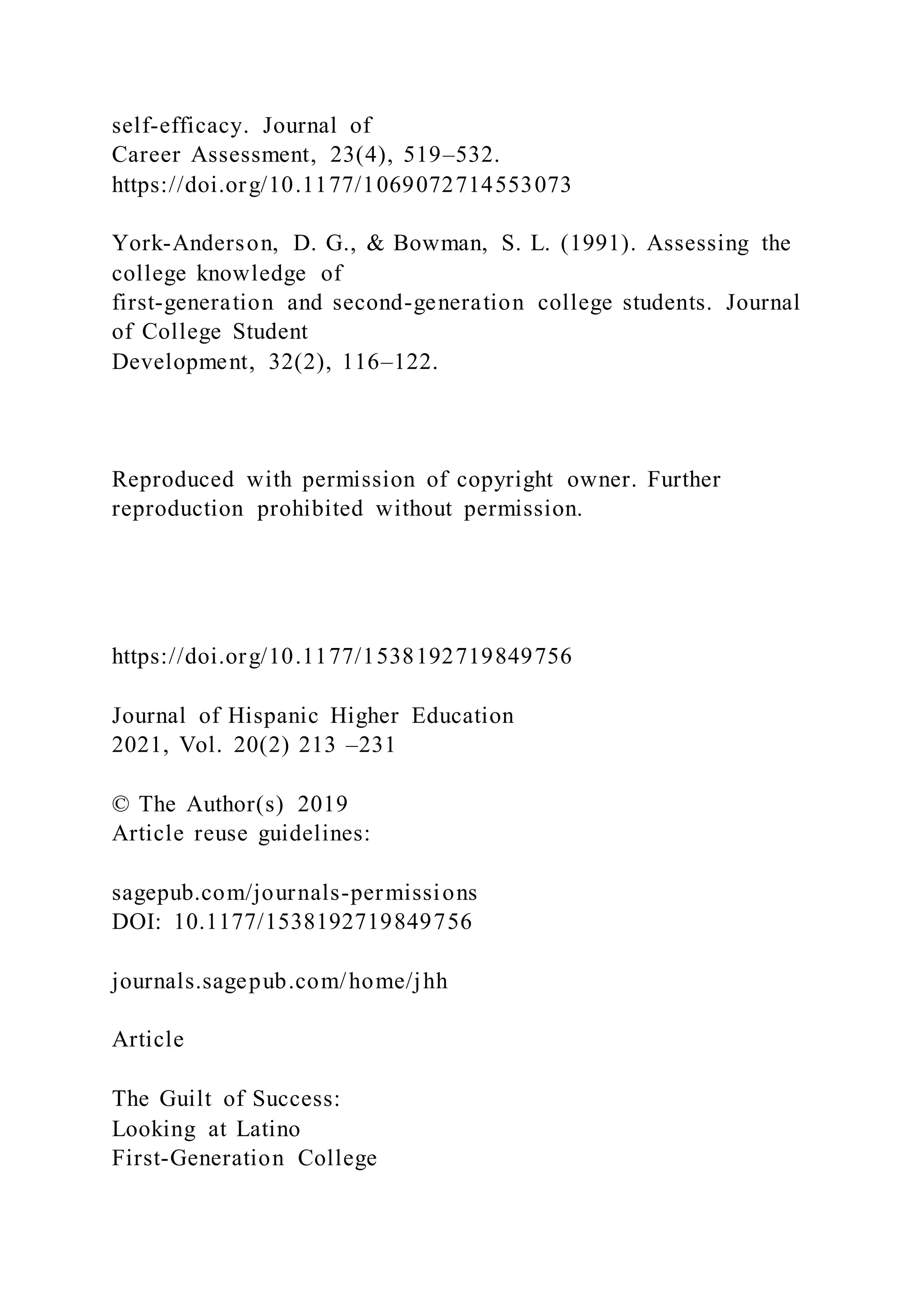 self-efficacy. Journal of
Career Assessment, 23(4), 519–532.
https://doi.org/10.1177/1069072714553073
York-Anderson, D. G., & Bowman, S. L. (1991). Assessing the
college knowledge of
first-generation and second-generation college students. Journal
of College Student
Development, 32(2), 116–122.
Reproduced with permission of copyright owner. Further
reproduction prohibited without permission.
https://doi.org/10.1177/1538192719849756
Journal of Hispanic Higher Education
2021, Vol. 20(2) 213 –231
© The Author(s) 2019
Article reuse guidelines:
sagepub.com/journals-permissions
DOI: 10.1177/1538192719849756
journals.sagepub.com/home/jhh
Article
The Guilt of Success:
Looking at Latino
First-Generation College
 