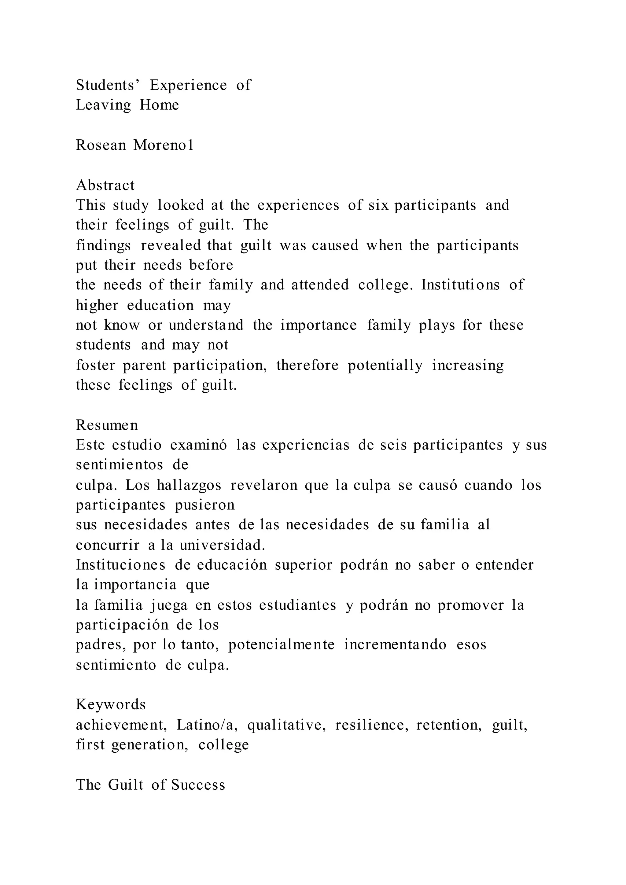 Students’ Experience of
Leaving Home
Rosean Moreno1
Abstract
This study looked at the experiences of six participants and
their feelings of guilt. The
findings revealed that guilt was caused when the participants
put their needs before
the needs of their family and attended college. Institutions of
higher education may
not know or understand the importance family plays for these
students and may not
foster parent participation, therefore potentially increasing
these feelings of guilt.
Resumen
Este estudio examinó las experiencias de seis participantes y sus
sentimientos de
culpa. Los hallazgos revelaron que la culpa se causó cuando los
participantes pusieron
sus necesidades antes de las necesidades de su familia al
concurrir a la universidad.
Instituciones de educación superior podrán no saber o entender
la importancia que
la familia juega en estos estudiantes y podrán no promover la
participación de los
padres, por lo tanto, potencialmente incrementando esos
sentimiento de culpa.
Keywords
achievement, Latino/a, qualitative, resilience, retention, guilt,
first generation, college
The Guilt of Success
 