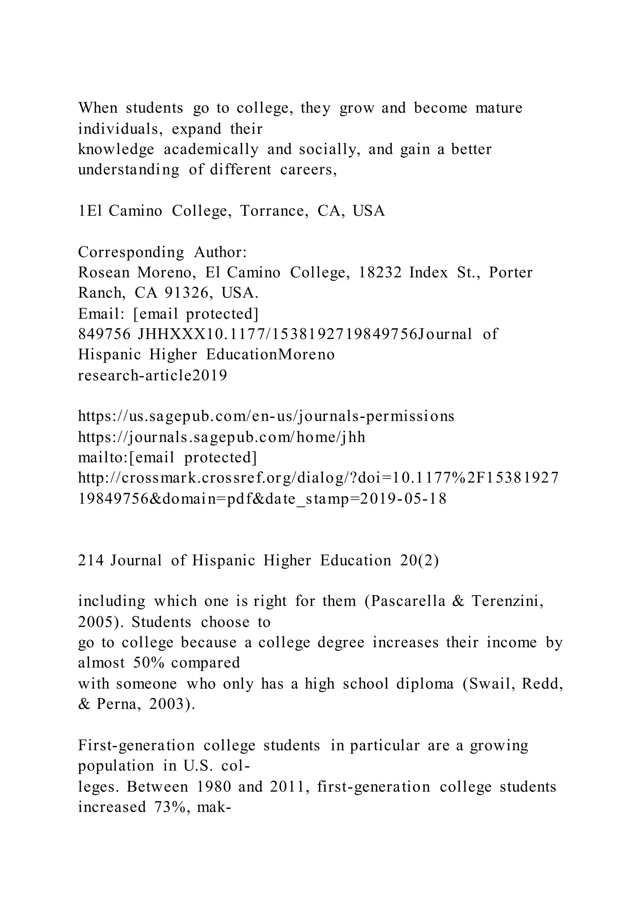 When students go to college, they grow and become mature
individuals, expand their
knowledge academically and socially, and gain a better
understanding of different careers,
1El Camino College, Torrance, CA, USA
Corresponding Author:
Rosean Moreno, El Camino College, 18232 Index St., Porter
Ranch, CA 91326, USA.
Email: [email protected]
849756 JHHXXX10.1177/1538192719849756Journal of
Hispanic Higher EducationMoreno
research-article2019
https://us.sagepub.com/en-us/journals-permissions
https://journals.sagepub.com/home/jhh
mailto:[email protected]
http://crossmark.crossref.org/dialog/?doi=10.1177%2F15381927
19849756&domain=pdf&date_stamp=2019-05-18
214 Journal of Hispanic Higher Education 20(2)
including which one is right for them (Pascarella & Terenzini,
2005). Students choose to
go to college because a college degree increases their income by
almost 50% compared
with someone who only has a high school diploma (Swail, Redd,
& Perna, 2003).
First-generation college students in particular are a growing
population in U.S. col-
leges. Between 1980 and 2011, first-generation college students
increased 73%, mak-
 