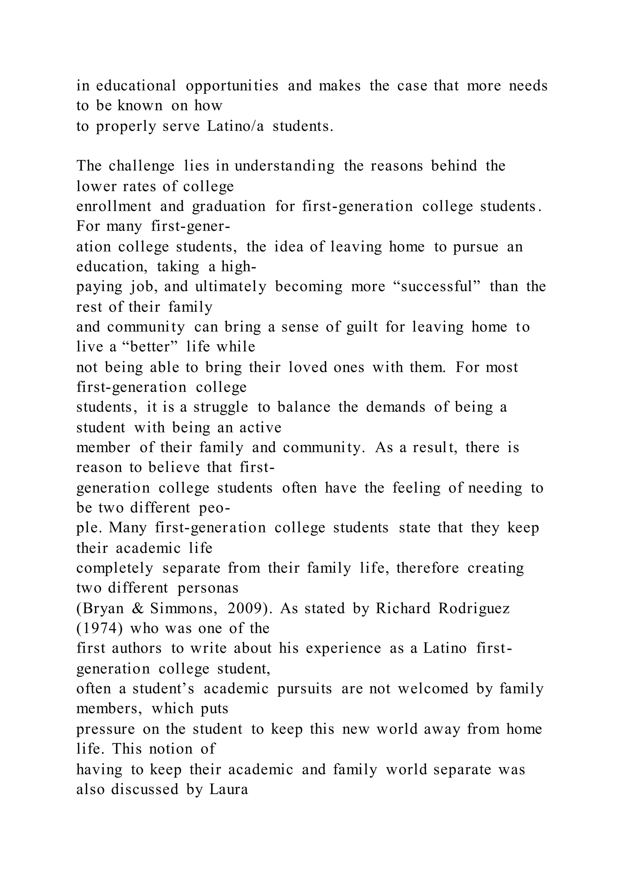 in educational opportunities and makes the case that more needs
to be known on how
to properly serve Latino/a students.
The challenge lies in understanding the reasons behind the
lower rates of college
enrollment and graduation for first-generation college students.
For many first-gener-
ation college students, the idea of leaving home to pursue an
education, taking a high-
paying job, and ultimately becoming more “successful” than the
rest of their family
and community can bring a sense of guilt for leaving home to
live a “better” life while
not being able to bring their loved ones with them. For most
first-generation college
students, it is a struggle to balance the demands of being a
student with being an active
member of their family and community. As a result, there is
reason to believe that first-
generation college students often have the feeling of needing to
be two different peo-
ple. Many first-generation college students state that they keep
their academic life
completely separate from their family life, therefore creating
two different personas
(Bryan & Simmons, 2009). As stated by Richard Rodriguez
(1974) who was one of the
first authors to write about his experience as a Latino first-
generation college student,
often a student’s academic pursuits are not welcomed by family
members, which puts
pressure on the student to keep this new world away from home
life. This notion of
having to keep their academic and family world separate was
also discussed by Laura
 
