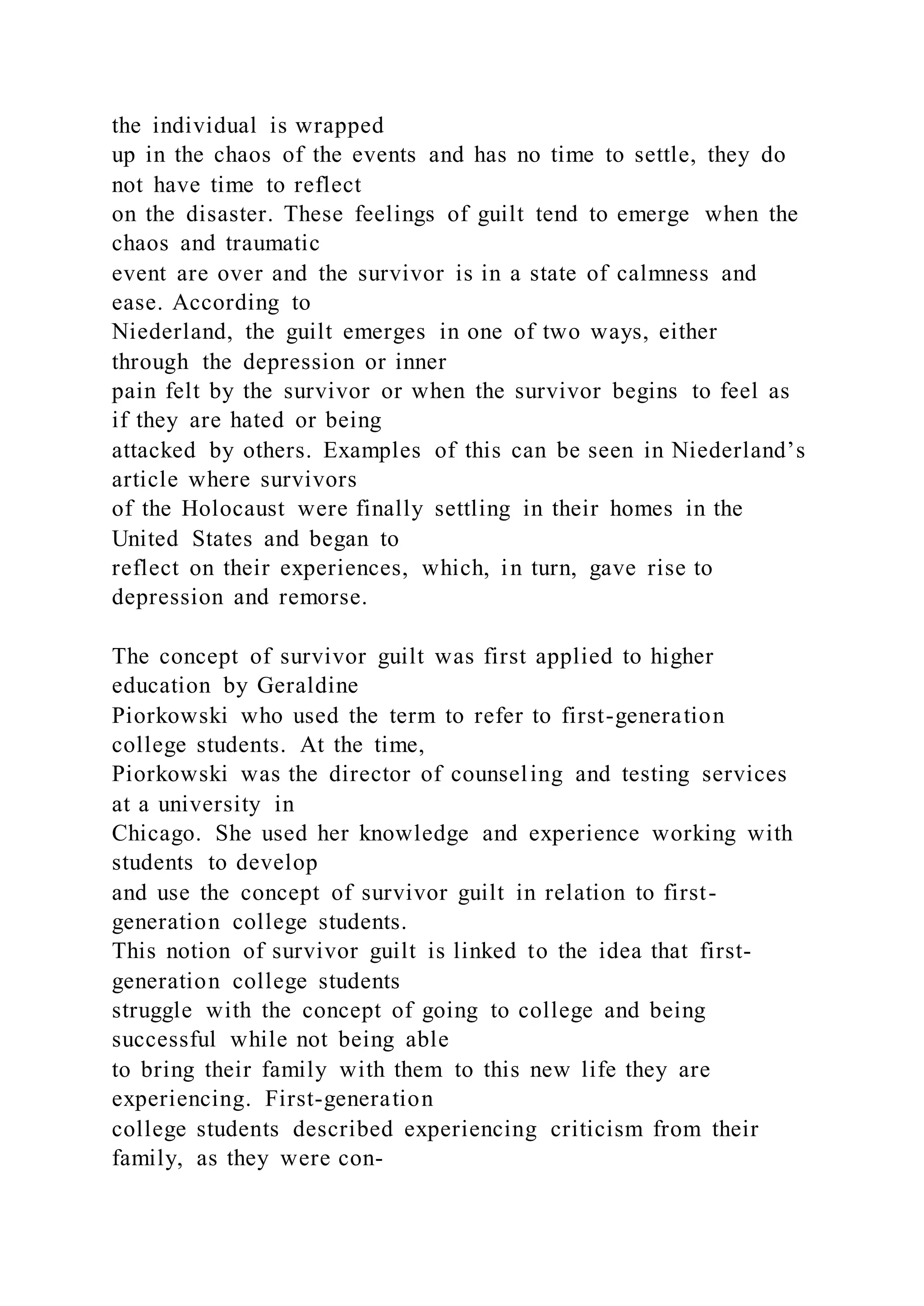 the individual is wrapped
up in the chaos of the events and has no time to settle, they do
not have time to reflect
on the disaster. These feelings of guilt tend to emerge when the
chaos and traumatic
event are over and the survivor is in a state of calmness and
ease. According to
Niederland, the guilt emerges in one of two ways, either
through the depression or inner
pain felt by the survivor or when the survivor begins to feel as
if they are hated or being
attacked by others. Examples of this can be seen in Niederland’s
article where survivors
of the Holocaust were finally settling in their homes in the
United States and began to
reflect on their experiences, which, in turn, gave rise to
depression and remorse.
The concept of survivor guilt was first applied to higher
education by Geraldine
Piorkowski who used the term to refer to first-generation
college students. At the time,
Piorkowski was the director of counseling and testing services
at a university in
Chicago. She used her knowledge and experience working with
students to develop
and use the concept of survivor guilt in relation to first-
generation college students.
This notion of survivor guilt is linked to the idea that first-
generation college students
struggle with the concept of going to college and being
successful while not being able
to bring their family with them to this new life they are
experiencing. First-generation
college students described experiencing criticism from their
family, as they were con-
 