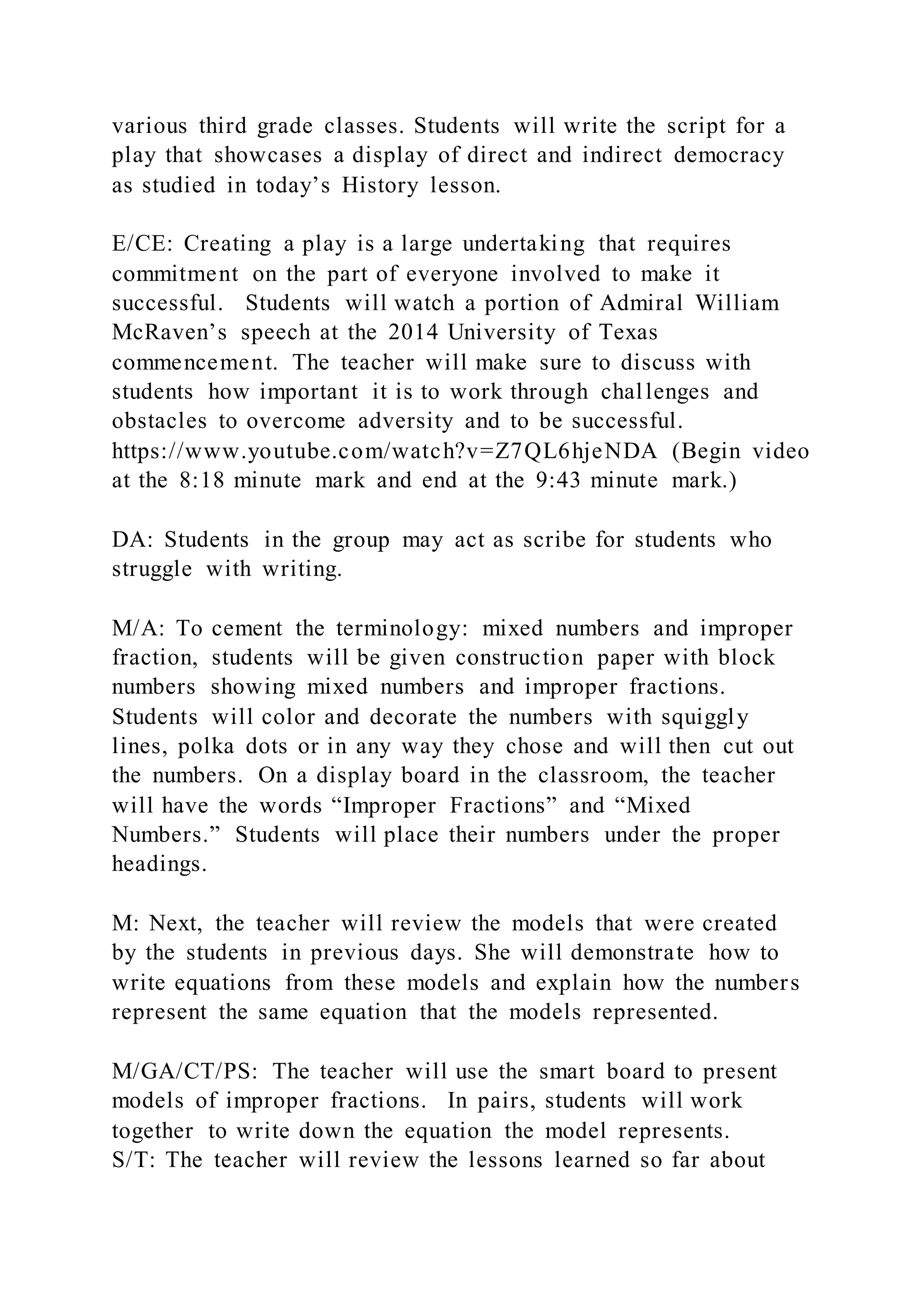 various third grade classes. Students will write the script for a
play that showcases a display of direct and indirect democracy
as studied in today’s History lesson.
E/CE: Creating a play is a large undertaking that requires
commitment on the part of everyone involved to make it
successful. Students will watch a portion of Admiral William
McRaven’s speech at the 2014 University of Texas
commencement. The teacher will make sure to discuss with
students how important it is to work through challenges and
obstacles to overcome adversity and to be successful.
https://www.youtube.com/watch?v=Z7QL6hjeNDA (Begin video
at the 8:18 minute mark and end at the 9:43 minute mark.)
DA: Students in the group may act as scribe for students who
struggle with writing.
M/A: To cement the terminology: mixed numbers and improper
fraction, students will be given construction paper with block
numbers showing mixed numbers and improper fractions.
Students will color and decorate the numbers with squiggly
lines, polka dots or in any way they chose and will then cut out
the numbers. On a display board in the classroom, the teacher
will have the words “Improper Fractions” and “Mixed
Numbers.” Students will place their numbers under the proper
headings.
M: Next, the teacher will review the models that were created
by the students in previous days. She will demonstrate how to
write equations from these models and explain how the numbers
represent the same equation that the models represented.
M/GA/CT/PS: The teacher will use the smart board to present
models of improper fractions. In pairs, students will work
together to write down the equation the model represents.
S/T: The teacher will review the lessons learned so far about
 