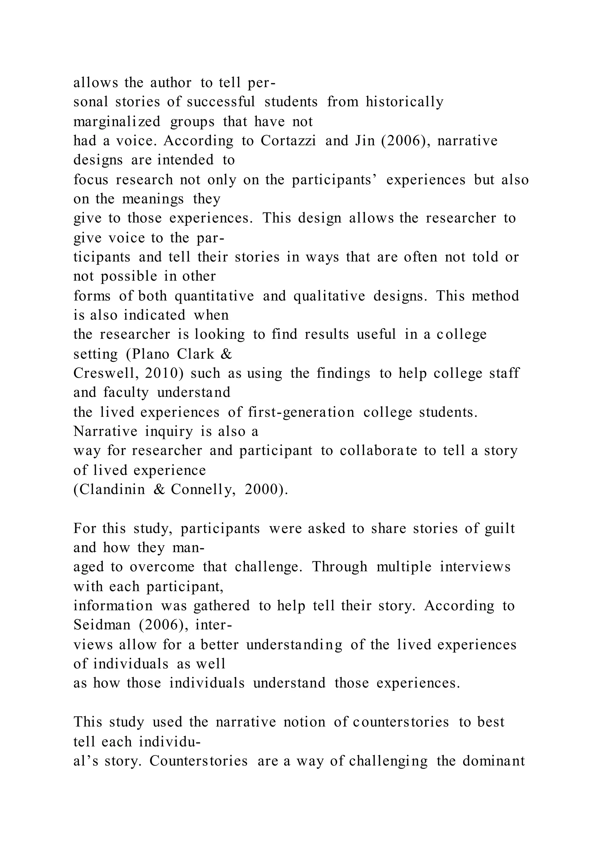 allows the author to tell per-
sonal stories of successful students from historically
marginalized groups that have not
had a voice. According to Cortazzi and Jin (2006), narrative
designs are intended to
focus research not only on the participants’ experiences but also
on the meanings they
give to those experiences. This design allows the researcher to
give voice to the par-
ticipants and tell their stories in ways that are often not told or
not possible in other
forms of both quantitative and qualitative designs. This method
is also indicated when
the researcher is looking to find results useful in a college
setting (Plano Clark &
Creswell, 2010) such as using the findings to help college staff
and faculty understand
the lived experiences of first-generation college students.
Narrative inquiry is also a
way for researcher and participant to collaborate to tell a story
of lived experience
(Clandinin & Connelly, 2000).
For this study, participants were asked to share stories of guilt
and how they man-
aged to overcome that challenge. Through multiple interviews
with each participant,
information was gathered to help tell their story. According to
Seidman (2006), inter-
views allow for a better understanding of the lived experiences
of individuals as well
as how those individuals understand those experiences.
This study used the narrative notion of counterstories to best
tell each individu-
al’s story. Counterstories are a way of challenging the dominant
 