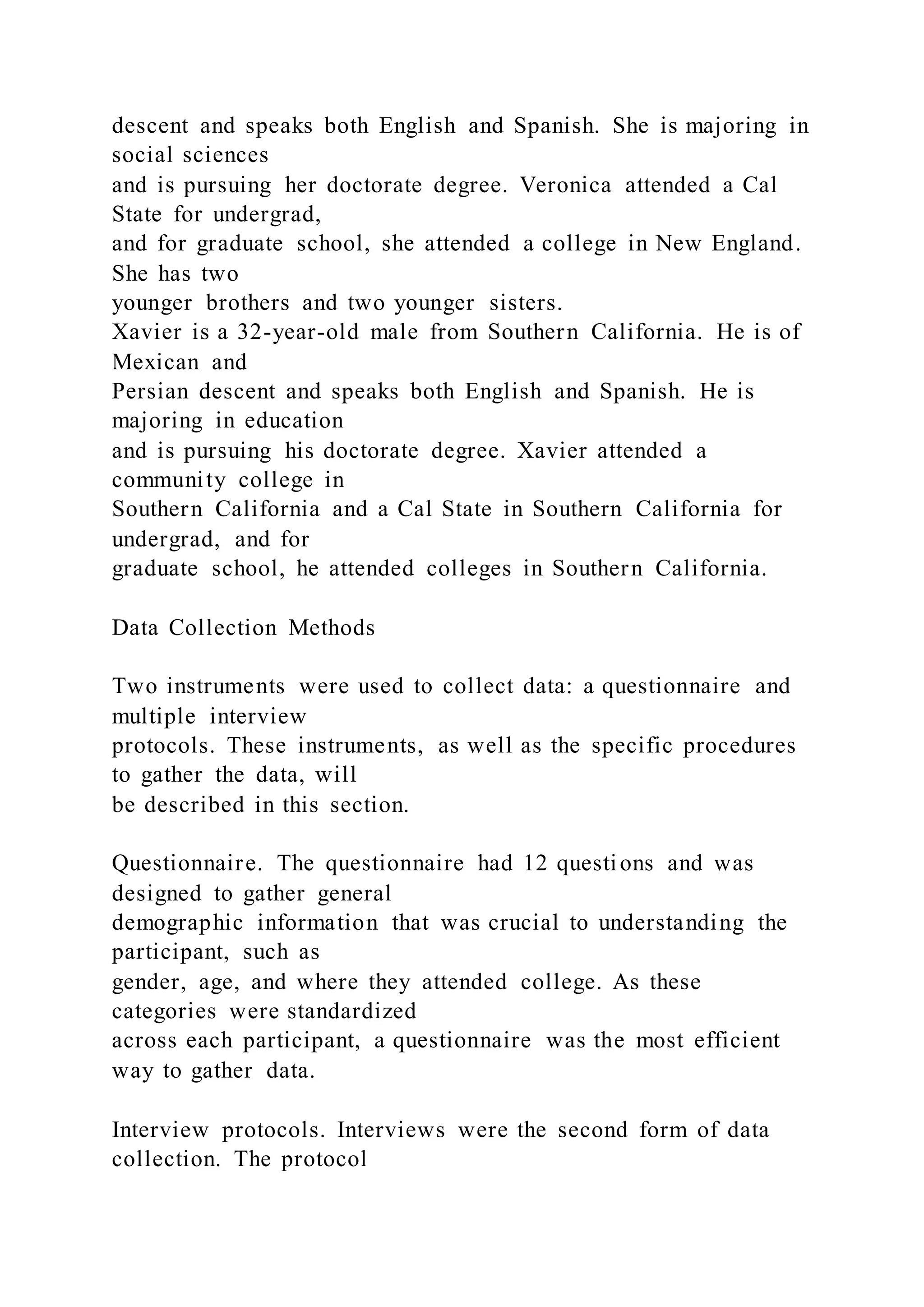 descent and speaks both English and Spanish. She is majoring in
social sciences
and is pursuing her doctorate degree. Veronica attended a Cal
State for undergrad,
and for graduate school, she attended a college in New England.
She has two
younger brothers and two younger sisters.
Xavier is a 32-year-old male from Southern California. He is of
Mexican and
Persian descent and speaks both English and Spanish. He is
majoring in education
and is pursuing his doctorate degree. Xavier attended a
community college in
Southern California and a Cal State in Southern California for
undergrad, and for
graduate school, he attended colleges in Southern California.
Data Collection Methods
Two instruments were used to collect data: a questionnaire and
multiple interview
protocols. These instruments, as well as the specific procedures
to gather the data, will
be described in this section.
Questionnaire. The questionnaire had 12 questions and was
designed to gather general
demographic information that was crucial to understanding the
participant, such as
gender, age, and where they attended college. As these
categories were standardized
across each participant, a questionnaire was the most efficient
way to gather data.
Interview protocols. Interviews were the second form of data
collection. The protocol
 