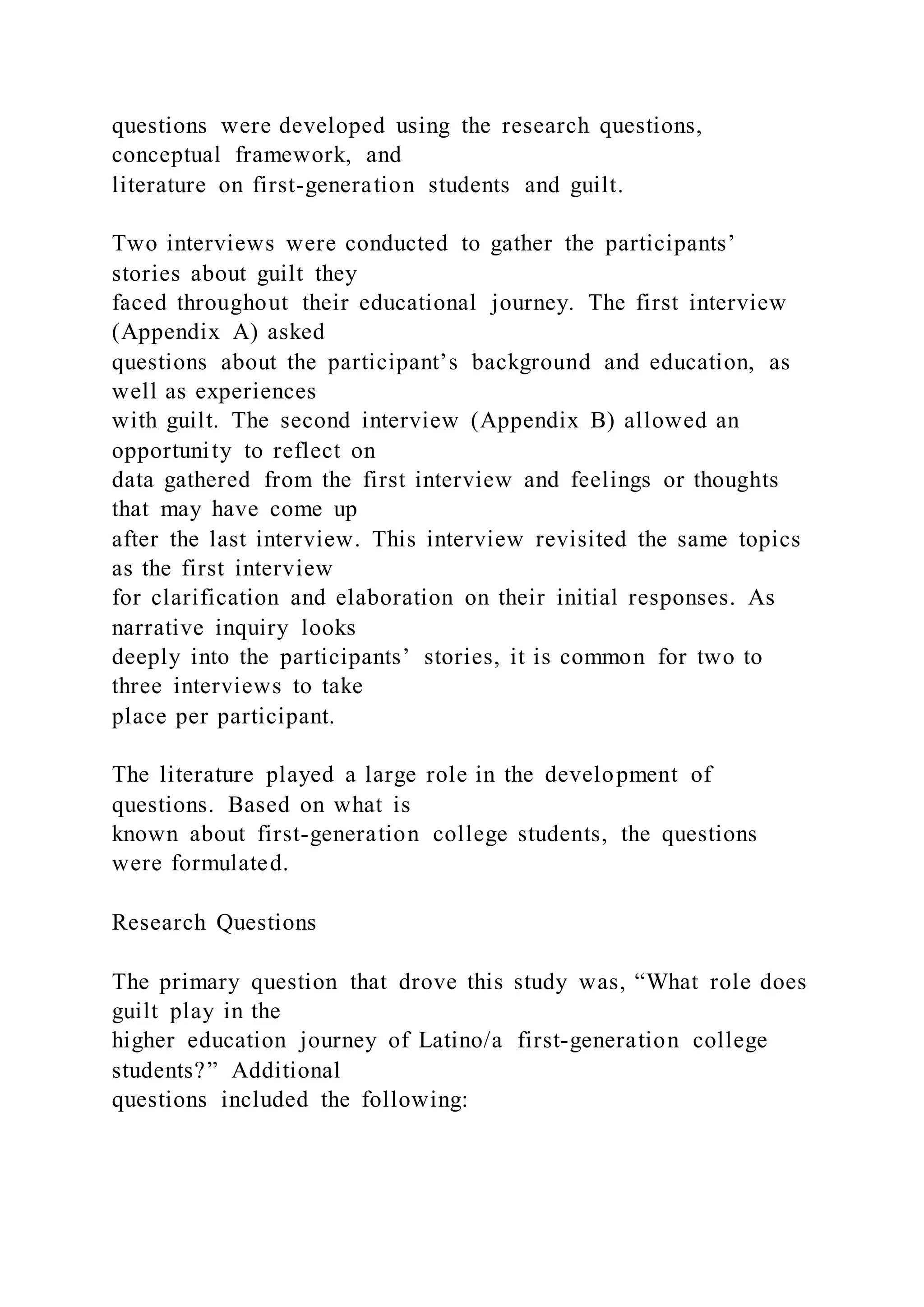 questions were developed using the research questions,
conceptual framework, and
literature on first-generation students and guilt.
Two interviews were conducted to gather the participants’
stories about guilt they
faced throughout their educational journey. The first interview
(Appendix A) asked
questions about the participant’s background and education, as
well as experiences
with guilt. The second interview (Appendix B) allowed an
opportunity to reflect on
data gathered from the first interview and feelings or thoughts
that may have come up
after the last interview. This interview revisited the same topics
as the first interview
for clarification and elaboration on their initial responses. As
narrative inquiry looks
deeply into the participants’ stories, it is common for two to
three interviews to take
place per participant.
The literature played a large role in the development of
questions. Based on what is
known about first-generation college students, the questions
were formulated.
Research Questions
The primary question that drove this study was, “What role does
guilt play in the
higher education journey of Latino/a first-generation college
students?” Additional
questions included the following:
 