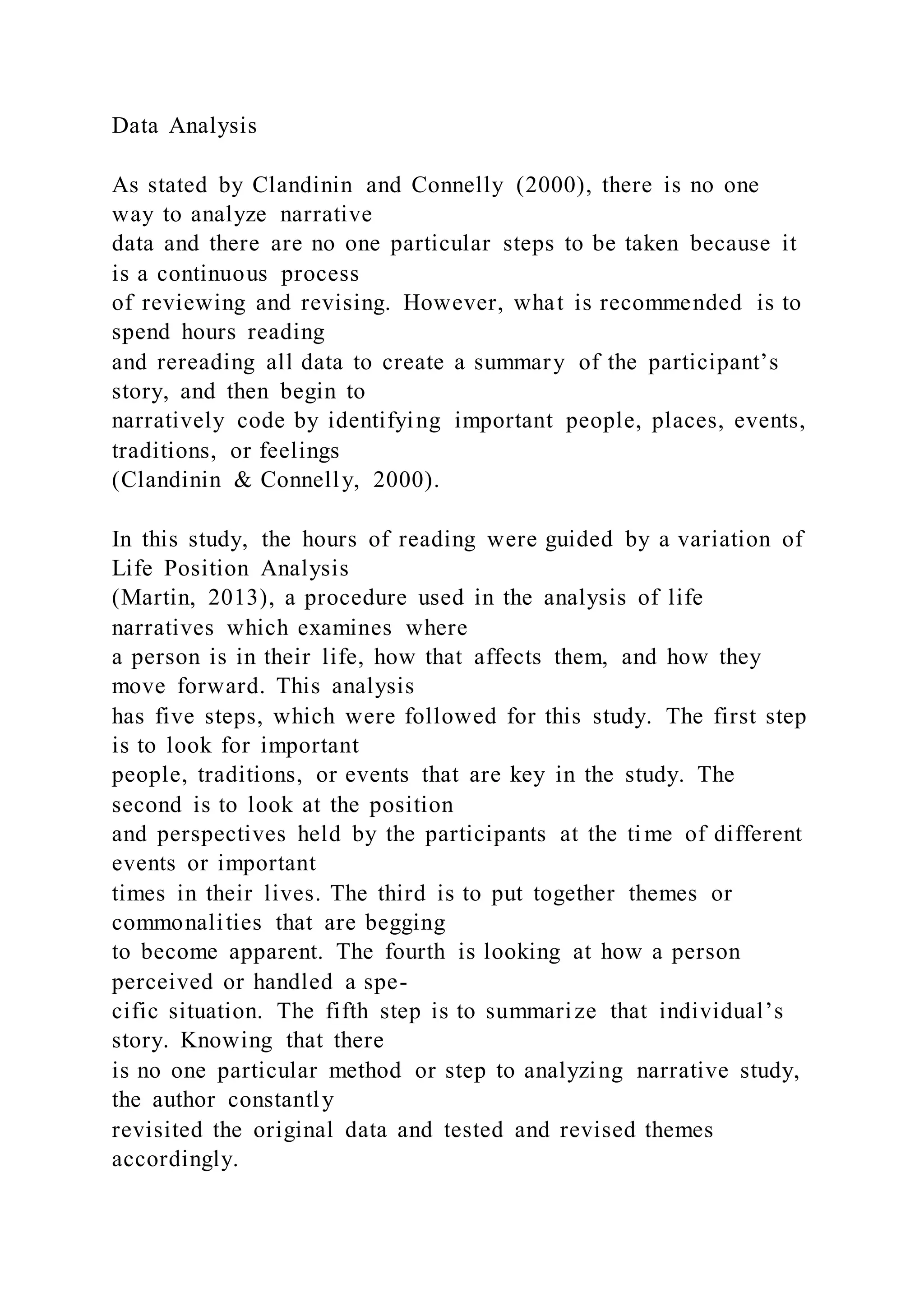 Data Analysis
As stated by Clandinin and Connelly (2000), there is no one
way to analyze narrative
data and there are no one particular steps to be taken because it
is a continuous process
of reviewing and revising. However, what is recommended is to
spend hours reading
and rereading all data to create a summary of the participant’s
story, and then begin to
narratively code by identifying important people, places, events,
traditions, or feelings
(Clandinin & Connelly, 2000).
In this study, the hours of reading were guided by a variation of
Life Position Analysis
(Martin, 2013), a procedure used in the analysis of life
narratives which examines where
a person is in their life, how that affects them, and how they
move forward. This analysis
has five steps, which were followed for this study. The first step
is to look for important
people, traditions, or events that are key in the study. The
second is to look at the position
and perspectives held by the participants at the time of different
events or important
times in their lives. The third is to put together themes or
commonalities that are begging
to become apparent. The fourth is looking at how a person
perceived or handled a spe-
cific situation. The fifth step is to summarize that individual’s
story. Knowing that there
is no one particular method or step to analyzing narrative study,
the author constantly
revisited the original data and tested and revised themes
accordingly.
 