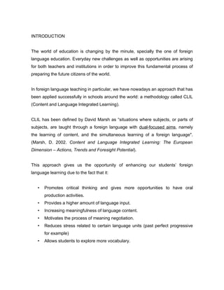 INTRODUCTION


The world of education is changing by the minute, specially the one of foreign
language education. Everyday new challenges as well as opportunities are arising
for both teachers and institutions in order to improve this fundamental process of
preparing the future citizens of the world.


In foreign language teaching in particular, we have nowadays an approach that has
been applied successfully in schools around the world: a methodology called CLIL
(Content and Language Integrated Learning).


CLIL has been defined by David Marsh as “situations where subjects, or parts of
subjects, are taught through a foreign language with dual-focused aims, namely
the learning of content, and the simultaneous learning of a foreign language".
(Marsh, D. 2002. Content and Language Integrated Learning: The European
Dimension – Actions, Trends and Foresight Potential).


This approach gives us the opportunity of enhancing our students’ foreign
language learning due to the fact that it:


   •   Promotes critical thinking and gives more opportunities to have oral
       production activities.
   •   Provides a higher amount of language input.
   •   Increasing meaningfulness of language content.
   •   Motivates the process of meaning negotiation.
   •   Reduces stress related to certain language units (past perfect progressive
       for example)
   •   Allows students to explore more vocabulary.
 