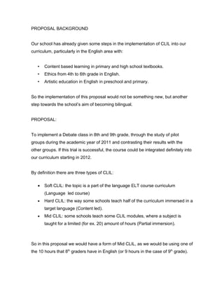 PROPOSAL BACKGROUND


Our school has already given some steps in the implementation of CLIL into our
curriculum, particularly in the English area with:


   •   Content based learning in primary and high school textbooks.
   •   Ethics from 4th to 6th grade in English.
   •   Artistic education in English in preschool and primary.


So the implementation of this proposal would not be something new, but another
step towards the school’s aim of becoming bilingual.


PROPOSAL:


To implement a Debate class in 8th and 9th grade, through the study of pilot
groups during the academic year of 2011 and contrasting their results with the
other groups. If this trial is successful, the course could be integrated definitely into
our curriculum starting in 2012.


By definition there are three types of CLIL:

   •   Soft CLIL: the topic is a part of the language ELT course curriculum
       (Language led course)
   •   Hard CLIL: the way some schools teach half of the curriculum immersed in a
       target language (Content led).
   •   Mid CLIL: some schools teach some CLIL modules, where a subject is
       taught for a limited (for ex. 20) amount of hours (Partial immersion).



So in this proposal we would have a form of Mid CLIL, as we would be using one of
the 10 hours that 8th graders have in English (or 9 hours in the case of 9th grade).
 