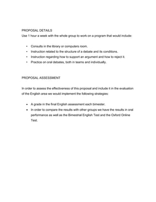 PROPOSAL DETAILS
Use 1 hour a week with the whole group to work on a program that would include:


   •   Consults in the library or computers room.
   •   Instruction related to the structure of a debate and its conditions.
   •   Instruction regarding how to support an argument and how to reject it.
   •   Practice on oral debates, both in teams and individually.




PROPOSAL ASSESSMENT


In order to assess the effectiveness of this proposal and include it in the evaluation
of the English area we would implement the following strategies:


   •   A grade in the final English assessment each bimester.
   •   In order to compare the results with other groups we have the results in oral
       performance as well as the Bimestrial English Test and the Oxford Online
       Test.
 