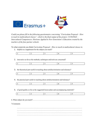 Could you please fill in the following questionnaire concerning “Curriculum Proposal – How
to teach in multicultural classes”, which is the final output of the project: I CHANGE –
Intercultural Competences: Horisons Applied to New Generation’s Education created by the
teachers of the four partner schools.
To what extent do you think Curriculum Proposal – How to teach in multicultural classes is:
1. helpful as a supplement for the subject you teach?
1 2 3 4 5
2. innovative as far as the methods, techniques and tools are concerned?
1 2 3 4 5
3. the theoretical part useful in teaching about antidiscrimination and tolerance?
1 2 3 4 5
4. the practical part useful in teaching about antidiscrimination and tolerance?
1 2 3 4 5
5. of good quality as far as the suggested lesson plans and accompanying materials?
1 2 3 4 5
6. What subject do you teach?:……………………………………………………………….
7.Comments
…………………………………………………………………………………………………
…………………………………………………………………………………………………
…………………………………………………………………………………………………
…………………………………………………………………………………………………
 