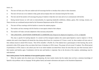 10
music, etc.
b) The tutor will take care of the new student and will encourage him/her to introduce their culture to their classmates.
c) The tutor will ask one or two students to help, guide and accompany their new classmate during the first weeks.
d) The tutor and all the teachers will enocurage the group of students to help their new mate and to try to communicate with him/her.
e) During tutorial lessons we will work on interculturality, by organizing handcrafts exhibitions, debates, games, film viewings, lectures, etc.
These activities are coordinated and provided by the Orientation Department and the ATAL teacher.
f) The tutor will have meetings with the families to monitor the students progress.
g) The teachers can have meetings with the families to treat aspects related to their subjects.
h) The teachers will make curricular adaptations when necessary and possible.
6. THE LINGUISTIC ADAPTATION TEMPORARY CLASSROOM (Aula Temporal de Adaptación Lingüística, A.T.A.L. in Spanish)
This class is specific for teaching Spanish. It is aimed to all the inmigrant students who cannot speak Spanish or need to improve it. All the
students who need to learn Spanish will attend this class during school hours for a maximum of 15 hours a week. So, these students will miss some of
their ordinary lessons to attend ATAL lessons. Their ATAL timetable is flexible. So, if the students have a good progress in their learning, they can be
promoted to other ATAL group or they can reduce their hours of attendace to ATAL classes. The groups will not exceed 12 students. The official period
of permanence in ATAL classes is one school year, but in our school students can attend these classes for more than one year when necessary and if
their teachers and families agree. Coordination with the tutor and families is important. Due to the diversity of the students, methodology must be
individualized.
Intervention protocol for the admission of non-spanish-speakers students.
1. When the student starts the school year at the beginning, the tutor teacher checks that the student does not have a minimun knowledge of
Spanish or has problems with our language. He/she gathers family and student information and reports to the Orientation Department.
 