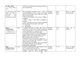 104
OF THE TOPIC
- to present Mike’s
story
with Ss, by answering some questions which are
also included below.
-to elicit main issues
which can help to
understand and
overcome the
problem of extremism
3 min. The presentation continues with a series of
activities designed to help T discuss some of the
issues raised by Mike’s story. These are divided
into two main themes:
• What are the obstacles to the success of Mike’s
campaign?
• What is going to help Mike’s campaign to
succeed?
T takes some ideas from the Ss before suggesting
that the obstacles fall into three main areas:
1. Extremism
2. Stereotyping
Writing/
Speaking
Ss-Ss
Ss-T
T-Ss
Pieces of paper
per each group
Stage 3
EXTREMISM
-to define the term
- to think why is it
dangerous for peace
7 min. T informs that there are many other forms of
extremism. It’s not just the ‘Islamist’ groups that
were mentioned above . T asks Ss if they can think
of other individuals or groups that might
be considered ‘extremist’. eg The English Defence
League, National Front, Ku Klux Klan, Westboro
Baptist Church, Arab Liberation Movement...
But what makes them ‘extremist’?
T distributes sheets with questions (paper no 3).
Ask Ss to go through each statement to decide
whether they are true or false.
This can be done individually, but do discuss each
one (briefly) with the class to help them
understand the implications.
Writing/
Speaking
T-Ss
Ss –T
Paper no 3,
markers
Stage 4
STEREOTYPING
to define the term
6 min. T asks Ss to think about the other schools in area.
How would they describe each one
in just a few words? T takes a few suggestions.
“Rough”, “stuck up”, “full of weirdos”. These
Writing/
speaking
T – Ss pieces of paper
per group, pens
 