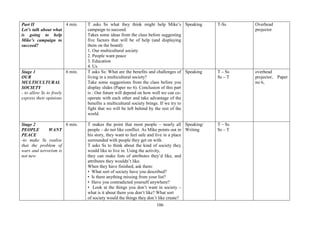 106
Part II
Let’s talk about what
is going to help
Mike’s campaign to
succeed?
4 min. T asks Ss what they think might help Mike’s
campaign to succeed.
Takes some ideas from the class before suggesting
five factors that will be of help (and displaying
them on the board):
1. Our multicultural society
2. People want peace
3. Education
4. Us
Speaking T-Ss Overhead
projector
Stage 1
OUR
MULTICULTURAL
SOCIETY
- to allow Ss to freely
express their opinions
6 min. T asks Ss: What are the benefits and challenges of
living in a multicultural society?
Take some suggestions from the class before you
display slides (Paper no 6). Conclusion of this part
is : Our future will depend on how well we can co-
operate with each other and take advantage of the
benefits a multicultural society brings. If we try to
fight that we will be left behind by the rest of the
world.
Speaking T – Ss
Ss – T
overhead
projector, Paper
no 6,
Stage 2
PEOPLE WANT
PEACE
-to make Ss realise
that the problem of
wars and terrorism is
not new
6 min. T makes the point that most people – nearly all
people – do not like conflict. As Mike points out in
his story, they want to feel safe and live in a place
surrounded with people they get on with.
T asks Ss to think about the kind of society they
would like to live in. Using the activity,
they can make lists of attributes they’d like, and
attributes they wouldn’t like.
When they have finished, ask them:
• What sort of society have you described?
• Is there anything missing from your list?
• Have you contradicted yourself anywhere?
• Look at the things you don’t want in society –
what is it about them you don’t like? What sort
of society would the things they don’t like create?
Speaking/
Writing
T – Ss
Ss – T
 