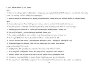 110
• Why is Mike so proud of his little brother?
Part 2
11. David and his colleague Federico had travelled to a refugee camp near Aleppo. On 11 March 2013, their convoy was ambushed. The security
guards were disarmed, and David and Federico were kidnapped.
12. When David began his humanitarian work, we had discussed kidnapping. I would be the point of contact between the authorities and my
family.
13. We were asked to provide ‘Proof of Life’ questions which, no matter his condition, David would be able to answer.
14. One of the questions was related to when I shot him with the air pistol. There were specific details he would never forget.
15. Some hostages were released and we gathered from them the identity of the kidnappers – this was ISIL.
16. ISIL or ISIS or Daesh is a terrorist organisation operating in Iraq and Syria.
17. They say they stand for Islamic values, but this is wrong. They stand for power, hatred, terror and fear.
18. On 19 August 2014, a video showing the murder of Jim Foley was released online by ISIS.
19. The video showed an ISIS terrorist – later identified as Mohammed Emwazi – in the process of killing Jim Foley.
20. Mohammed Emwazi, also known as ‘Jihadi John’ was brought up in west London. Just an ordinary
young man manipulated by evil people.
21. On 2 September, ISIS uploaded another video which showed the murder of Steven Sotloff.
22. In the background was my brother, paraded in an orange overall, with a look of horror on his face.
23. It took 16 minutes from the release of the video for the first reporters to arrive at my parents’ door.
24. I brought the whole family back to my home in Dundee where I could protect them from the media.
25. The image of horror on David’s face was plastered all over the internet, the television, the papers. You couldn’t get away from it.
 