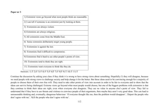 112
Paper nr 3
1) Extremist views go beyond what most people think are reasonable.
2) I can tell if someone is an extremist just by looking at them.
3) Extremists are always violent.
4) Extremists are always religious.
5) All extremists come from the Middle East.
6) Some extremists deliberately target young people.
7) Extremism is against the law.
8) Extremists find it difficult to compromise.
9) Extremists find it hard to see other people’s points of view.
10) Extremists tend to think they are right.
11) Extremists want everyone to think like they do.
Answers: 1) T 2) F 3) F 4) F 5) F 6)T 7) F 8)T 9) T 10) T 11) T
Continue the discussion by asking your class if they think it is wrong to have strong views about something. Hopefully (!) they will disagree, because
we need people with strong views to challenge society and help change it for the better. But these ideas need to be convincing enough for a majority of
people to choose them of their own free will. They need to take other points of view into account in order to be fair to everyone and to show that the
ideas can survive being challenged. Extreme views go beyond what most people would choose, but one of the biggest problems with extremists is that
they continue to think their ideas are right, even when everyone else disagrees. They see no value in anyone else’s point of view. They fail to
understand that if they have to use threats and violence to convince people of their arguments, then maybe they aren’t very good ideas. This can lead to
unreasonable thinking and, eventually, dangerous behaviour: ‘If everyone thought like me, then the problem would disappear’, ‘Deport the people who
don’t agree with me’, ‘Kill the people who don’t agree with me’.
 