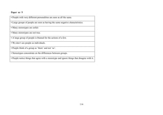 114
Paper nr 5
• People with very different personalities are seen as all the same.
• Large groups of people are seen as having the same negative characteristics.
• Many stereotypes are unfair.
• Many stereotypes are not true.
• A large group of people is blamed for the actions of a few.
• We don’t see people as individuals.
• People think of a group as ‘them’ and not ‘us’.
• Stereotypes concentrate on the differences between groups.
• People notice things that agree with a stereotype and ignore things that disagree with it.
 