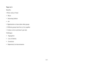 115
Paper nr 6
Benefits:
• Wide variety of food
• Music
• Interesting fashion
• Art
• Opportunities to learn about other groups
• Different groups learn how to live together
• Culture evolves and doesn’t get stale
Challenges:
• Segregation
• Loss of identity
• Extremism
• Opportunity for discrimination
 