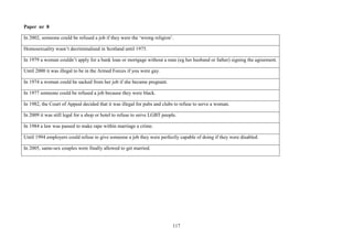117
Paper nr 8
In 2002, someone could be refused a job if they were the ‘wrong religion’.
Homosexuality wasn’t decriminalised in Scotland until 1975.
In 1979 a woman couldn’t apply for a bank loan or mortgage without a man (eg her husband or father) signing the agreement.
Until 2000 it was illegal to be in the Armed Forces if you were gay.
In 1974 a woman could be sacked from her job if she became pregnant.
In 1977 someone could be refused a job because they were black.
In 1982, the Court of Appeal decided that it was illegal for pubs and clubs to refuse to serve a woman.
In 2009 it was still legal for a shop or hotel to refuse to serve LGBT people.
In 1984 a law was passed to make rape within marriage a crime.
Until 1994 employers could refuse to give someone a job they were perfectly capable of doing if they were disabled.
In 2005, same-sex couples were finally allowed to get married.
 