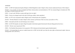 118
ANSWERS
[TRUE – In 2003 the Employment Equality (Religion or Belief) Regulations made it illegal to refuse someone employment because of their religion.]
[FALSE – It was actually even later. In England and Wales, homosexuality was decriminalised in 1967, but remained illegal in Scotland until 1980,
and illegal in Northern Ireland until 1982.]
[TRUE – It wasn’t until 1980 that a woman could sign in her own right.]
[TRUE – The law was changed, much to the relief of all the gay soldiers, sailors and pilots.]
[TRUE – In 1975 a law was passed to make it illegal to sack a woman because she is pregnant.]
[FALSE – The Race Relations Act made it illegal to refuse someone a job because of their race only a year earlier in 1976.]
[TRUE – Some pubs and clubs were still refusing to serve women.]
[TRUE – In 2010 The Equality Act made it illegal for people to discriminate against homosexuals when providing goods and services.]
[FALSE – That law wasn’t passed until 1994.]
[TRUE – The Disability Discrimination Act was passed in 1995 to help prevent discrimination against disabled people.]
[FALSE – Civil partnerships for same-sex couples became law in 2005, but this didn’t give them the same rights as heterosexual couples. Same-sex
marriage didn’t arrive until 2014.]
 