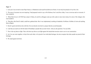 119
Paper 9
1. Last year I was invited to meet Pope Francis, so Shahnawaz and myself travelled out to Rome. It was truly the pinnacle of my life so far.
2. The sense of occasion was awe-inspiring. I had prepared words to say to His Holiness, but I cried like a baby. I was so nervous and so overcome. It
was wonderful.
3. When David was in ACTED base camp in Turkey, he and his colleagues came up with a plan to raise more money for some of the refugees who
most needed it.
4. That plan, after David’s death, could have gathered dust. But it was implemented, resulting in hundreds of millions of dollars of extra aid reaching
those refugees.
5. David’s good work did not die with him. He was directly involved in a project that has saved thousands.
6. I ask that you reach out with the hand of friendship to people that you don’t know. And you ask questions. You say hello.
7. This is the way that we fight. That is the best way that we can fight against the hatred that terrorists want to sow in our communities.
8. So if we can come together, to learn from each other, to be proud of our individual heritages, but also recognise that other people are proud of their
heritages.
9. We stand against terrorism.
 