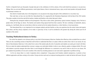 12
Pueblos in Spanish) Each year thousands of people take part in this celebration of all the cultures of the world which have presence in our province,
Málaga. Here you can taste different gastronomies, watch typical dances, listen to international music, enjoy several street parades with people dressed
in picturesque costumes, etc.
Our school is located really close to the fairground, so we can perceive the energy and spirit of this celebration in a very direct way.
One week later, we have our own little fair: Intercultural Day. It is organised by the Orientation Department with the help of the ATAL teacher.
They plan a number of activities and all the teachers, students and families in the school take part in them.
During this day, immigrant students are the protagonists. They show us their culture, gastronomy, typical costumes, language, music. We have a
parade where all the flags are shown. The families and teachers bring typical food from their countries. We have workshops on handcrafts, dances,
painting, etc. And finally, there are several shows which are carried out by the students themselves, or their families, or local associations.
This Intercultural Day is very important for our inmigrant students and their families, as they can experience how the school values and respects
their culture, and they always cooperate a lot to make it a great day. In fact, it can be considered as the greatest day during the school year for all
members of the school.
Teaching Multicultural classes in Turkey
Our school has adopted a zero tolerance policy to any kind of discriminatory behaviour. Students that offend are often excluded from our school.
There are also counselling sessions to help them and for them to understand that there is no place within our school, like in fact in our society, for any
form of discriminatory behaviour. At the school level, some of the teachers play the role of counselors and students can easily get in touch with them.
We try to make the students understand that everyone is unique as an individual whether it refers to race, ethnicity, gender or religious beliefs. We work
with students to provide strategies that allow them to work through the differences in a constructive way and it's what we also do in our classes. We
give students the possibility to be an active member of the school by rewarding openness to new and creative approaches to problem-solving.
As for our classes there is a motto 'cooperation above competition'. Using group work broadens students' perspectives, it permits to have
different approaches and ideas coming to the surface. Group activities used such as reciprocal teaching permits to make the barriers fall easier. Our job
 