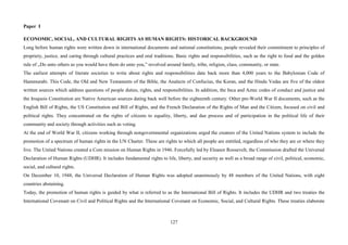 127
Paper I
ECONOMIC, SOCIAL, AND CULTURAL RIGHTS AS HUMAN RIGHTS: HISTORICAL BACKGROUND
Long before human rights were written down in international documents and national constitutions, people revealed their commitment to principles of
propriety, justice, and caring through cultural practices and oral traditions. Basic rights and responsibilities, such as the right to food and the golden
rule of „Do unto others as you would have them do unto you,” revolved around family, tribe, religion, class, community, or state.
The earliest attempts of literate societies to write about rights and responsibilities date back more than 4,000 years to the Babylonian Code of
Hammurabi. This Code, the Old and New Testaments of the Bible, the Analects of Confucius, the Koran, and the Hindu Vedas are five of the oldest
written sources which address questions of people duties, rights, and responsibilities. In addition, the Inca and Aztec codes of conduct and justice and
the Iroquois Constitution are Native American sources dating back well before the eighteenth century. Other pre-World War II documents, such as the
English Bill of Rights, the US Constitution and Bill of Rights, and the French Declaration of the Rights of Man and the Citizen, focused on civil and
political rights. They concentrated on the rights of citizens to equality, liberty, and due process and of participation in the political life of their
community and society through activities such as voting.
At the end of World War II, citizens working through nongovernmental organizations urged the creators of the United Nations system to include the
promotion of a spectrum of human rights in the UN Charter. These are rights to which all people are entitled, regardless of who they are or where they
live. The United Nations created a Com mission on Human Rights in 1946. Forcefully led by Eleanor Roosevelt, the Commission drafted the Universal
Declaration of Human Rights (UDHR). It includes fundamental rights to life, liberty, and security as well as a broad range of civil, political, economic,
social, and cultural rights.
On December 10, 1948, the Universal Declaration of Human Rights was adopted unanimously by 48 members of the United Nations, with eight
countries abstaining.
Today, the promotion of human rights is guided by what is referred to as the International Bill of Rights. It includes the UDHR and two treaties the
International Covenant on Civil and Political Rights and the International Covenant on Economic, Social, and Cultural Rights. These treaties elaborate
 
