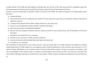 128
on rights identified in the UDHR and, when adopted by individual states, have the force of law. Each treaty provides for independent experts who
monitor governments and requires periodic reporting by governments to ensure that they are following treaty provisions.
Economic, social, and cultural rights, are specified in Articles 16 and 22-29 of the UDHR. They identify an impressive list of human rights concerns
and refer to:
• marriage and family;
• work and leisure (free choice of employment, just conditions of work, equal pay for equal work, just remuneration, freedom to form and join
trade unions, and rest);
• a standard of living adequate for food, shelter, clothing, medical care, and social services;
• security in case of unemployment, sickness, disability, widowhood, and old age;
• special care and assistance in motherhood and childhood;
• education (free and compulsory elementary education, equal access based on merit, parental choice, and full development of the human
personality);
• participation in the cultural life of one’s community;
• protection of one’s own literary, scientific, and artistic productions;
• social and international order that enables these human rights to be realized; and
• one’s duties to one’s community.
The United States has long attended to some of these economic, social, and cultural rights. For example, during the Great Depression, President
Franklin Delano Roosevelt (FDR) sought to save our struggling economic system and implement his vision of economic and social justice. In a 1937
speech in Chicago, FDR declared, „I see one-third of a nation ill-housed, ill-clad, and ill-nourished... The test of our progress is not whether we add
more to the abundance of those who have much; it is whether we provide enough for those who have too little.” Four years later, in his State of the
Union Address, FDR spoke inspiringly of a world with four major freedoms: freedom of speech and religion and freedom from want and fear (See p.
vi).
 