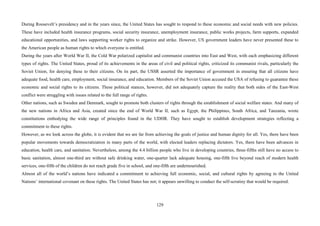 129
During Roosevelt’s presidency and in the years since, the United States has sought to respond to these economic and social needs with new policies.
These have included health insurance programs, social security insurance, unemployment insurance, public works projects, farm supports, expanded
educational opportunities, and laws supporting worker rights to organize and strike. However, US government leaders have never presented these to
the American people as human rights to which everyone is entitled.
During the years after World War II, the Cold War polarized capitalist and communist countries into East and West, with each emphasizing different
types of rights. The United States, proud of its achievements in the areas of civil and political rights, criticized its communist rivals, particularly the
Soviet Union, for denying these to their citizens. On its part, the USSR asserted the importance of government in ensuring that all citizens have
adequate food, health care, employment, social insurance, and education. Members of the Soviet Union accused the USA of refusing to guarantee these
economic and social rights to its citizens. These political stances, however, did not adequately capture the reality that both sides of the East-West
conflict were struggling with issues related to the full range of rights.
Other nations, such as Sweden and Denmark, sought to promote both clusters of rights through the establishment of social welfare states. And many of
the new nations in Africa and Asia, created since the end of World War II, such as Egypt, the Philippines, South Africa, and Tanzania, wrote
constitutions embodying the wide range of principles found in the UDHR. They have sought to establish development strategies reflecting a
commitment to these rights.
However, as we look across the globe, it is evident that we are far from achieving the goals of justice and human dignity for all. Yes, there have been
popular movements towards democratization in many parts of the world, with elected leaders replacing dictators. Yes, there have been advances in
education, health care, and sanitation. Nevertheless, among the 4.4 billion people who live in developing countries, three-fifths still have no access to
basic sanitation, almost one-third are without safe drinking water, one-quarter lack adequate housing, one-fifth live beyond reach of modern health
services, one-fifth of the children do not reach grade five in school, and one-fifth are undernourished.
Almost all of the world’s nations have indicated a commitment to achieving full economic, social, and cultural rights by agreeing to the United
Nations’ international covenant on these rights. The United States has not; it appears unwilling to conduct the self-scrutiny that would be required.
 
