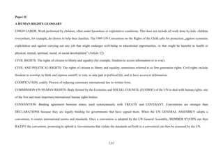 131
Paper II
A HUMAN RIGHTS GLOSSARY
CHILD LABOR: Work performed by children, often under hazardous or exploitative conditions. This does not include all work done by kids: children
everywhere, for example, do chores to help their families. The 1989 UN Convention on the Rights of the Child calls for protection „against economic
exploitation and against carrying out any job that might endanger well-being or educational opportunities, or that might be harmful to health or
physical, mental, spiritual, moral, or social development” (Article 32).
CIVIL RIGHTS: The rights of citizens to liberty and equality (for example, freedom to access information or to vote).
CIVIL AND POLITICAL RIGHTS: The rights of citizens to liberty and equality; sometimes referred to as first generation rights. Civil rights include
freedom to worship, to think and express oneself, to vote, to take part in political life, and to have access to information.
CODIFICATION, codify: Process of reducing customary international law to written form.
COMMISSION ON HUMAN RIGHTS: Body formed by the Economic and SOCIAL COUNCIL (ECOSOC) of the UN to deal with human rights; one
of the first and most important international human rights bodies.
CONVENTION: Binding agreement between states; used synonymously with TREATY and COVENANT. Conventions are stronger than
DECLARATIONS because they are legally binding for governments that have signed them. When the UN GENERAL ASSEMBLY adopts a
convention, it creates international norms and standards. Once a convention is adopted by the UN General Assembly, MEMBER STATES can then
RATIFY the convention, promising to uphold it. Governments that violate the standards set forth in a convention can then be censured by the UN.
 