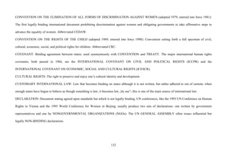 132
CONVENTION ON THE ELIMINATION OF ALL FORMS OF DISCRIMINATION AGAINST WOMEN (adopted 1979; entered into force 1981):
The first legally binding international document prohibiting discrimination against women and obligating governments to take affirmative steps to
advance the equality of women. Abbreviated CEDAW.
CONVENTION ON THE RIGHTS OF THE CHILD (adopted 1989; entered into force 1990): Convention setting forth a full spectrum of civil,
cultural, economic, social, and political rights for children. Abbreviated CRC.
COVENANT: Binding agreement between states; used synonymously with CONVENTION and TREATY. The major international human rights
covenants, both passed in 1966, are the INTERNATIONAL COVENANT ON CIVIL AND POLITICAL RIGHTS (ICCPR) and the
INTERNATIONAL COVENANT ON ECONOMIC, SOCIAL AND CULTURAL RIGHTS (ICESCR).
CULTURAL RIGHTS: The right to preserve and enjoy one’s cultural identity and development.
CUSTOMARY INTERNATIONAL LAW: Law that becomes binding on states although it is not written, but rather adhered to out of custom; when
enough states have begun to behave as though something is law, it becomes law „by use”; this is one of the main source of international law.
DECLARATION: Document stating agreed upon standards but which is not legally binding. UN conferences, like the 1993 UN Conference on Human
Rights in Vienna and the 1995 World Conference for Women in Beijing, usually produce two sets of declarations: one written by government
representatives and one by NONGOVERNMENTAL ORGANIZATIONS (NGOs). The UN GENERAL ASSEMBLY often issues influential but
legally NON-BINDING declarations.
 