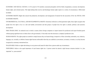 133
ECONOMIC AND SOCIAL COUNCIL: A UN council of 54 members concerned principally with the fields of population, economic development,
human rights, and criminal justice. This high-ranking body receives and discharges human rights reports in a variety of circumstances. Abbreviated
ECOSOC.
ECONOMIC RIGHTS: Rights that concern the production, development, and management of material for the necessities of life. See SOCIAL AND
ECONOMIC RIGHTS.
ENVIRONMENTAL, CULTURAL, AND DEVELOPMENTAL RIGHTS: Sometimes referred to as third generation rights, these rights recognize that
people have the right to live in a safe and healthy environment and that groups of people have the right to cultural, political, and economic
development.
FREE-TRADE ZONE: An industrial area in which a country allows foreign companies to import material for production and export finished goods
without paying significant taxes or duties (fees to the government). A free-trade zone thus decreases a company's production costs.
HUMAN RIGHTS: The rights people are entitled to simply because they are human beings, irrespective of their citizenship, nationality, race, ethnicity,
language, sex, sexuality, or abilities; human rights become enforceable when they are codified as conventions, covenants, or treaties, or as they become
recognized as customary international law.
INALIENABLE: Refers to rights that belong to every person and cannot be taken from a person under any circumstances.
INDIVISIBLE: Refers to the equal importance of each human rights law. A person cannot be denied a right because someone decides it is „less
important” or „non-essential.”
 