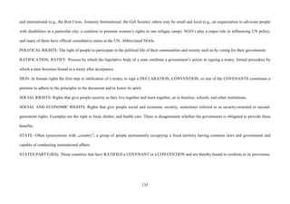 135
and international (e.g., the Red Cross, Amnesty International, the Girl Scouts); others may be small and local (e.g., an organization to advocate people
with disabilities in a particular city; a coalition to promote women’s rights in one refugee camp). NGO’s play a major role in influencing UN policy,
and many of them have official consultative status at the UN. Abbreviated NGOs.
POLITICAL RIGHTS: The right of people to participate in the political life of their communities and society such as by voting for their government.
RATIFICATION, RATIFY: Process by which the legislative body of a state confirms a government’s action in signing a treaty; formal procedure by
which a state becomes bound to a treaty after acceptance.
SIGN: In human rights the first step in ratification of a treaty; to sign a DECLARATION, CONVENTION, or one of the COVENANTS constitutes a
promise to adhere to the principles in the document and to honor its spirit.
SOCIAL RIGHTS: Rights that give people security as they live together and learn together, as in families, schools, and other institutions.
SOCIAL AND ECONOMIC RIGHTS: Rights that give people social and economic security, sometimes referred to as security-oriented or second-
generation rights. Examples are the right to food, shelter, and health care. There is disagreement whether the government is obligated to provide these
benefits.
STATE: Often synonymous with „country”; a group of people permanently occupying a fixed territory having common laws and government and
capable of conducting international affairs.
STATES PARTY(IES): Those countries that have RATIFIED a COVENANT or a CONVENTION and are thereby bound to conform to its provisions.
 
